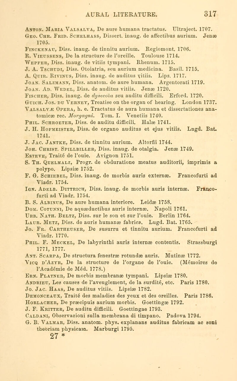 Anton. Maria Valsalva, De aure humana tractatus. Ultraject. 1707. Geo. Chr. Frid. Schelhass, Dissert, inaug. de affectibus aurium. Jena 1705. Finckenait, Diss, inaug. de tinnitu aurium. Regiomont. 1706. R. Vieussens, De la structure de l'oreille. Toulouse 1714. Wepfer, Diss, inaug. de vitiis tympani. Rhenum. 1715. J. A. Tschudi, Diss. Otoiatria, seu aurium medieina. Basil. 1715. A. Quir. Rivinus, Diss, inaug. de auditus Yitiis. Lips. 1717. Joan. Salzmann, Diss, anatom. de aure humana. Argentorati 1719. Joan. Ad. Wedel, Diss, de auditus vitiis. Jena3 1720. Fischer, Diss, inaug. de dysecoia seu auditu difficili. Erford. 1720. Guich. Jos. du Vernet, Treatise on the organ of hearing. London 1737. Valsalvae Opera, h. e. Tractatus de aura humana et dissertationes ana- tomicae rec. Morgagni. Tom. I. Venetiis 1740. Phil. Schroeter, Diss, de auditu difficili. Halaa 1741. J. H. Hofjieistek, Diss, de organo auditus et ejus vitiis. Lngd. Bat. 1741. J. Jac. Jantke, Diss, de tinnitu aurium. Altorfii 1744. Joh. Christ. Spillbiller, Diss, inaug. de otalgia. Jenae 1749. Esteve, Traite de l'ouie. Avignon 1751. S. Th. Quelmalz, Progr. de obduratione meatus auditorii, imprimis a polypo. Lipsiae 1752. F. G. Schiebel, Diss, inaug. de morbis auris externas. Francofurti ad Viadr. 1754. Ign. Adelb. Dittrich, Diss, inaug. de morbis auris internae. Franco- furti ad Viadr. 1754. B. S. Albinus, De aure humana interiore. Leidae 1758. Don. Cotunni, De aquasductibus auris internae. Napoli 1761. Urb. Nath. Beltz, Diss, sur le son et sur l'ouie. Berlin 1764. Laur. Metz, Diss, de auris humana? fabrica. Lugd. Bat. 1765. Jo. Fr. Carthettser, De susurru et tinnitu aurium. Francofurti ad Viadr. 1770. Phil. F. Meckel, De labyrinthi auris interna? contentis. Strassburgi 1771, 1777. Ant. Scarpa, De structura fenestras rotundas auris. Mutinas 1772. Vicq d'Aztr, De la structure de l'organe de l'ouie. (Memoires de l'Academie de Med. 1778.) Ern. Platner, De morbis membranae tympani. Lipsiae 1780. Andrieu, Les causes de l'aveuglement, de la surdite, etc. Paris 1780. Jo. Jac. Haas, De auditus vitiis. Lipsias 1782. Dejionceaux, Traite des maladies des yeux et des oreilles. Paris 1786. Horlacher, De praecipuis aurium morbis. Goettingas 1792. J. F. Kritter, De auditu difficili. Goettingae 1793. Caldani, Observazioni sulla membrana di timpano. Padova 1794. G. B. Valjiar, Diss, anatom. phys. explanans auditus fabricam ac soni thebriam physicain. Marburgi 1795. 27*