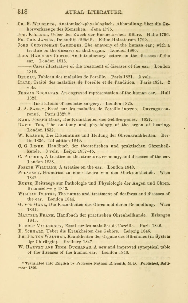 Ch. F. Wildberg, Anatoinisck-physiologisch. Abhandlung iiber die Ge- hbrwerkzeuge des Menschen. Jena 1795. Joh. Kollner, Ueber den Zweck der Eustachischen Rohre. Halle 1796. Fr. Chr. Janson, De auditu difficili. Kilise Holsatorum 1799. John Cunningham Saunders, The anatomy of the human ear; with a treatise on the diseases of that organ. London 1806. John Harrison Curtis, An introductory lecturo on the diseases of the ear. London 1818. Cases illustrative of the treatment of diseases of the ear. London 1818. Deleau, Tableau des maladies de l'oreille. Paris 1821. 2 vols. Itard, Traite' des maladies de l'oreille et de l'audition. Paris 1821. 2 vols. Thomas Buchanan, An engraved representation of the human ear. Hull 1823. Institutions of acoustic surgery. London 1825. J. A. Saissy, Essai sur les maladies de l'oreille interne. Ouvrage cou- ronne. Paris 1827.* Karl Joseph Beck, Die Krankheiten des Gehororganes. 1827. David Tod, The anatomy and physiology of the organ of hearing. London 1832. W. Kramer, Die Erkenntniss und Heilung der Ohrenkrankheiten. Ber- lin 1836. 2d edition 1849. C. G. Linke, Handbuch der theoretischen und praktischen Ohrenheil- kunde. 3 vols. Leipz. 1837-45. C. Pilcher, A treatise on the structure, economy, and diseases of the ear. London 1838. Joseph Williams, A treatise on the ear. London 1840. Polansky, Grundriss zu einer Lehre von den Ohrkrankheiteti. Wien 1842. Ruete, Beitraege zur Pathologie und Physiologie der Augen und Ohren. Braunschweig 1843. William Dufton, The nature and treatment of deafness and diseases of the ear. London 1844. G. von Gaal, Die Krankheiten des Ohres und deren Behandlung. Wien 1844. Martell Frank, Handbuch der practischen Ohrenheilkunde. Erlangen 1845. Hubert Valleroux, Essai sur les maladies de l'oreille. Paris 1846. E. Schmalz, Ueber die Krankheiten des Gehors. Leipzig 1846. Ph. Fr. von Walther, Krankheiten der Organe des Horsinnes (in System der Chiriirgie). Freiburg 1S47. W. Harvey and Thom. Buchanan, A new and improved synoptical table of the diseases of the human ear. London 1848. * Translated into English by Professor Nathan R. Smith, M. D. Published, Balti- more 1829.