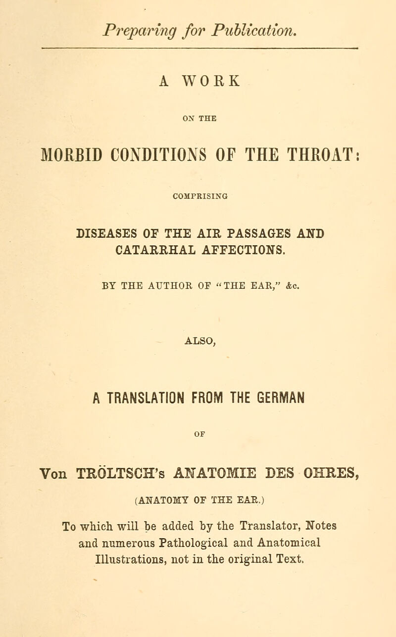 Preparing for Publication. A WORK MORBID CONDITIONS OF THE THROAT: COMPRISING DISEASES OF THE AIR PASSAGES AND CATARRHAL AFFECTIONS. BY THE AUTHOR OF THE EAR, Ac. ALSO, A TRANSLATION FROM THE GERMAN Von TROLTSCH's ANATOMIE DES OHRES, (ANATOMY OF THE EAR.) To which will be added by the Translator, Notes and numerous Pathological and Anatomical Illustrations, not in the original Text.