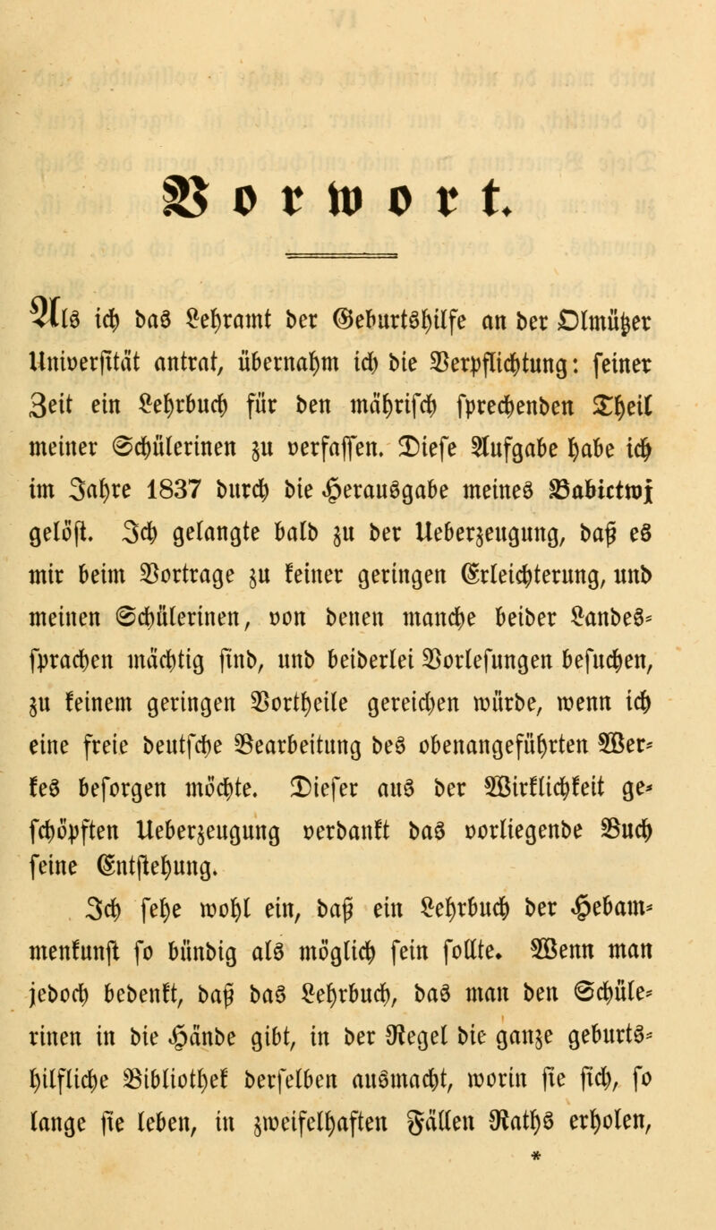 9 t tO 0 ? t 3Xfö i$ ba$ gekramt ber ©eburt6I)ilfe an ber Dlmüfcer Untoerfttät antrat, übernahm id) bie 93etpflidj)tung: feiner 3eit ein £efyrbucb für ben mäfjrifd) fpred)enben £fyeit meiner @d)ülerinen ju »erfajfen. 35iefe Stufgabe §aU idj im Safyre 1837 burd) bte Verausgabe meines SBabictroj gelöjt 3$ gelangte balb jit ber Ueberjeugung, baj? eS mir beim Vortrage ju feiner geringen Erleichterung, unb meinen ©dmlerinen, öoii benett manche beiber SanbeS* fpradjen mächtig ftnb, unb beiberiet 33ortefungen befugen, ju feinem geringen Sortierte gereichen mürbe, wenn id) eine freie beutfdje Bearbeitung be6 obenangefiiljrten SBer* feS beforgen möchte, tiefer axi$ ber SBirflic^feit ge* fty&pften Ueberjeugung »erbanft ba$ t>orliegenbe SSuc^ feine (Sntflefyung. 3d) felje roofyl ein, ba$ ein Sefyrbucfc ber $ebam* menfunft fo bünbig als möglich fein foltte* SBenn man jebod) bebenft, baf ba$ Sefjrbud), bau man bm @d)üle* rinen in bie «§änbe gibt, in ber Siegel bie ganje geburtS* tytlflid&e SSibtiot^ef berfelben ausmalt, worin fte jtd), fo lange fte leben, in sroeifeltyaften gälten 3iatf)6 erholen,