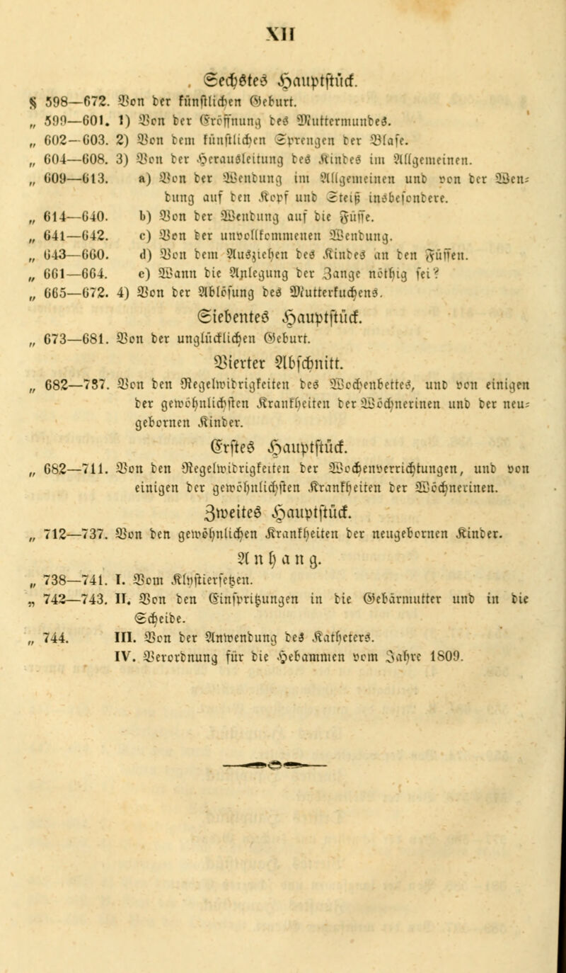 \1I . <Sed)6te3 £miptftö(f. S 598—672. $on ber fünftlicfccn (Mehtrt. „ 599—601« 1) s-i>cn ber Stöffttunfl. bei Wuttermunbe«. „ 602—C03. 2) $en bcm füuftlutni Sprengen ber ©Cafe. „ 604—608. 3) ®on tcv ^crauölcitiuu] tti .Uintes im allgemeinen. „ 609—613. a) ©on tcr Sfienbung uu allgemeinen unb rcn tcr ©cn- hing auf ben Stopf unb (Steif insbcfcnfcete. „ 614—640. b) Sott ber $Bcutumj auf bic ftüffe. „ 641—642. c) ÜJon ber lutcellfcmmeiien Sßenbuttg. „ 643—660. d) 9}on bem Sittlichen beä Äinbefi an ten gfüffen. „ 661—664. e) SBotttt bic Anlegung ber 3au^e nötljig fei? „ 665—672. 4) 2*on ber Slblcfung beä ÜWutterfud)en6. (Siebentel öauptftiicf. „ 673—681. 2>on ber unglücfüdjen @cburt. Vierter $lbfcbnitt. „ 682—737. &xcn ben Sftegehr-ibrigfeiten beg Üffiodjenfcerteä, unb »on einigen ber getoöljnlidjfren Äranfljeiten ber äöcct/nerinen unb ber neu; gefcernen .fiinber. SrfteS ßauptftücf. „ 682—711. 3}on ben Oiegelnutrigfeiten ter ©cc^en^erri^tungen, unb oon einigen ber geircfyulicfyften .ftranfr;eiten ber äDccbnevinen. 3wcttc6 §auptftü(f. „ 712—737. 55on ben gcn?e^nlid)en Jtranfljeiten ber neugefcernen hinter. 2t n l) a n g. „ 738—741. T. ffiem Jtfojiierfefcen. „ 742—743. II. 33cn ben (E'infrri^ungen in bie ©efrärnmtter unb in bie Scheibe. „ 744. III. 33cn ber §httt>enfcung be$ Ädr^efer«. IV. 23erorbnung für bie ^ec-ammen vom oafue 1809.