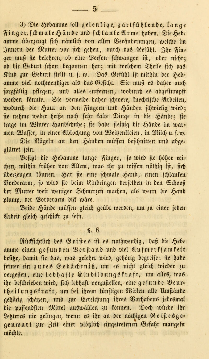 3) Die £ebamme foll gelenfige, 3 artfüljlenbe, lange Singer, fd)male,§änbe unb fc&lanfeSlrme Ijaben. Die^eb* amme überzeugt ftd) nämlid) »on allen 93eränberungen, roelc^e im 3nnem ber Butter »or ftd) geben, burd) &afi ©efütyl. 3fyr ftin* ger muß fte belehren, ob eine $erfon fd)wanger ift, ober nid?t; ob bie ©eburt fdjion begonnen Ijat; mit welchem Sfjeile ftcl) ba$ £inb $ur ©eburt ftellt u. f. w. (Bai ©efü^I ift mithin ber §eb* amme oiel notfjwenbiger als ba$ ©ejtd)t. @ie muß e$ bafjer aud) forgfältig pflegen, unb alles entfernen, woburdj e$ abgeftumpft toerben fönnte. (Sie oermeibe baljer feiere, fnecbtifdj)e arbeiten, woburd) bie §aut an bm gingern unb £änben fd)wielig wirb; fte nefyme Weber Jjeiße nod) feijr falte Dinge in bie £änbe; fie trage im 2Binter §anbfd)ul)e; fte babe fleißig bie §änbe im war? men SBaffer, in einer 2lbfod)ung oon 2Öei£enfleien, in Sttild) u. f. w. Die hageln an ben §anben muffen befc^nitten unb abge* glättet fein. 23eft£t bie §ebamme lange ginger, fo wirb fte fyöljer rei* d?en, mithin früher oon Sltlem, waS ifyr $u wiffen nötfyig ift, ftdj überzeugen fönnen. $at fte eine fd?male §anb, einen fd?lanfen SBorberarm, fo wirb fte beim (Einbringen berfelben in ben @dj>ooß ber Butter mit weniger (5d)mer$en machen, at£ wenn bie §anb plump, ber Sßorberarm bief wäre. SSeibe §änbe muffen gleich geübt werben, um $u einer jeben Arbeit gletd) getieft ju fein. §. 6. $ücfftd)tlid? beö ©eifteö ift e6 notfjwenbig, ba$ bie §eb* amme einen gefunben QSerftanb unb Diel 2Iufmerffamfeit beftfce, bamit fte ba$, )x>a$ gelehrt wirb, gehörig begreife; fte Ijabe ferner ein gute6 ©ebäd)tnifj, um e$ nid)t gleich wieber ju oergeffen, eine lebhafte (SinbilbungSfraft, um alles, \va$ tfyr betrieben wirb, ftd) lebhaft üoquftellen, eine gefunbe 23eur* t§eilungöfraft, um bei u)rem fünftigen 2öirfen alle Umftänbe gehörig fd)ä|jen, unb $ur (Erreichung iljreö 33orljaben6 jebe6mal bie paffenbften Mittel auswählen §u fönnen. Dod) würbe i^r 2e£tere3 nie gelingen, mnn e3 it>r an ber nötigen ©eifteSge* gen wart $ur 3tit einer plö^ltd? eingetretenen ©efaf)r mangeln mochte.