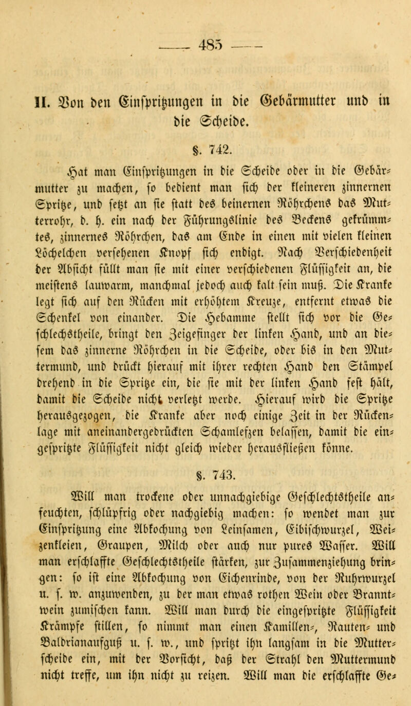 II. 33on ben ©infprigungen in bie ©ebarmutter ttnb in bie @ct)etbe. |. 742. $at man (Sinfpvifjungen in bie (sdjeibe ober in bie ©ebar* mutter ju machen, fo bebient man ftd) ber Heineren zinnernen €pri$e, unb fe£t an fte ftatt be$ beinernen CRoljrcbenS ba$ 9Rufe terrofyr, b. fj. ein nacb ber gftl)rungölinie beö 33ecfenö gefrfimm* te6, jinnerneä Dföftrcben, baS am (£nbe in einen mit fielen fleinen Söc&elcfoen oerfefyenen Stnopf ftd) enbigt. Watf) *8erfd&iebent)eit fcer 2lbftdt)t füllt man fte mit einer oerfd)iebenen glüffigfeir an, bie meiftenö lauwarm, manchmal jebod) aud) falt fein mufj. Die tfranfe legt ftd) auf ben dürfen mit erl)öl)tem iheuje, entfernt ettvaü bte (Ed^enfel oon einanber. Die Hebamme ftellt ftd) oor bie ©e* fd)led)3tt)eile, bringt t)tn 3eigeftnger ber linfen £anb, unb an bie* fem t)a$ jinnerne Diöfjrtten in bie <Sd)eibe, ober bte in ben DJhtt* termunb, unb brütft hierauf mit it)rer redeten ^>anb ben (Stampel brefyenb in bk (Sprite ein, bie fte mit ber lin!en §anb feft l)ält, bamit bie 6cbeibe nid)t »erlebt werbe, hierauf wirb bie (Sprite tjerattSgejogen, bte tfranfe aber nod) einige &it in ber ^tiefen* läge mit aneinanbergebrütften <5d)amleften belaffen, bamit bie tin* gefpvifcte glüffigfeit nid)t gleich nu'eber JjcrauSfliejkn fönne. §. 743. SBill man trocfene ober unnachgiebige @ef$led?t6tl)eile an* feuchten, ftf)lüpfrig ober nachgiebig machen: fo roenbet man $ur (Stnfpri£ung eine 5lbfocbung oon Seinfamen, (S'ibifcfyrour^el, 2BeU genfleien, ©raupen, W\iü) ober auc$ nur pureö SBaffer. 2Bill man erfcfylaffte ©efd?le$t3tl)eile ftärfen, §ur 3ufammen5iel)img brin* gen: fo ift eine Slbfocfyung oon (§id)enrinbe, oon ber $uf)rrour$el u. f. ro. anjuroenben, ju ber man ttn>a$ rotten 2ßein ober 23rannt* roein jumtfc^cn fann. 2ßill man burd? bie eingefprifcte gtüffigfeit Krämpfe ftillen, fo nimmt man einen Mamillen-, bauten* unb 33albrianaufguf* u. f. ro., unb fprijjt it)n langfam in bie Butter* fdjeibe ein, mit ber 93orjtd)t, bajj ber Strat)! ben 9Jhtttermunb ntc^t treffe, um tfnr nid?t ju reiben. 2ßiü man bie erfdjjlaffte ©e*