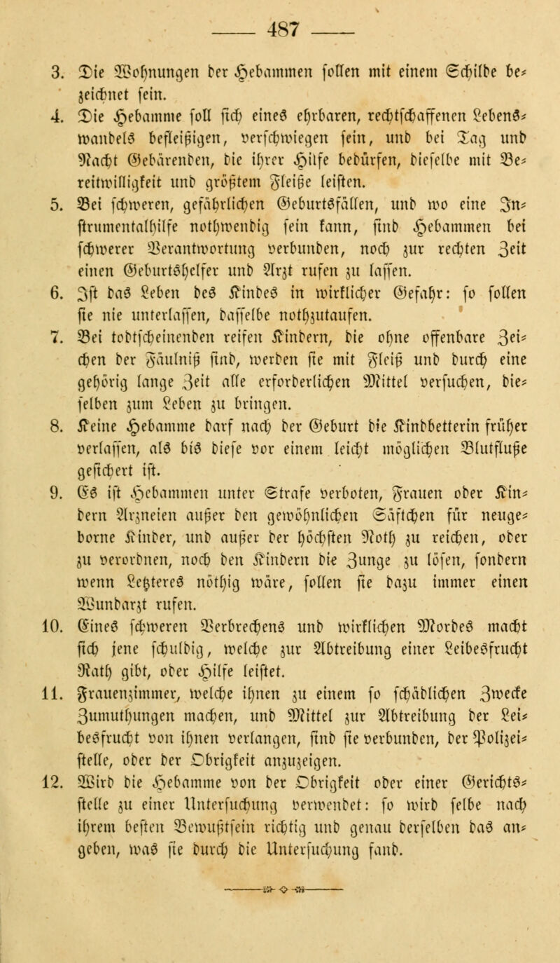 3. Die 2i>or)nungen ber gebammelt follen mit einem (Scbilbe be* jeiebnet fein. 4. 2>ie ^ebamme fotl ftet) eines ehrbaren, reebtfer) äffen en 2eben8* Wanbet3 befleißigen, oerfebwiegen fein, unb bei Sag unb yiafyt ©ebärenben, bie ibrer £ilfe bebürfen, biefelbe mit 33e* reitwitligfeit nnb größtem gleiße leiften. 5. S3ei faireren, gefährlichen ©eburtSfallen, nnb wo eine 3n* ftrumentalbilfe notfywenbig fein fann, jtnb gebammelt bei febwerer Verantwortung oerbunben, noeb $ur reebten ^dt einen ©eburtsfyclfer unb 2lrjt rufen 31t (äffen. 6. 3ft t)a$ Seben beä tfinbeö in wirf lieber ©efaljr: fo fotfen fte nie unterlagen, baffelbe not^utaufen. 7. S3ei tobtfebeinenben reifen £inbem, bie oljne offenbare 3e^ d)en ber gaulniß ftnb, werben fte mit gleiß unb burd? eine gehörig fange 3?\t alte crforber(ief)en W\ttd oerfucfyen, bie* felben jum £eben $u bringen. 8. tf eine £ebamme barf nacb ber ©eburt tk ftinbbetterin früher oerlaffen, als bi$ biefe oor einem Ieid;t möglichen SBlutjIujje gefiebert ift. 9. (S'6 ift gebammelt unter «Strafe verboten, grauen ober ßin* bern Arzneien aufer vm gewöhnlichen ©äfld&en für neuge* borne ftinber, unb außer ber t)6ct)ften 9?otf) 311 reichen, ober ju »erorbnen, noeb vm j^inbern bie 3un9e W V6}c\\, fonbern wenn SefctereS nötlu'g wäre, follen fte baju immer einen ih>unbar$t rufen. 10. (Sine 6 febweren 2krbrect)en3 unb wirflicr)en 9Jtorbe3 maebt ftcb jene fdjulbig, welche jur Abtreibung einer Seibeöfrudt)t Otatr) gibt, ober §ilfe (eiftet. 11. jrauengtmmer, welche ifynen 31t einem fo fdt>äblidt>en 3wecfe 3umutbungen machen, unb Wütd jur Abtreibung ber £eu beöfrucbt oon ifjnen »erlangen, ftnb fte oerbunben, ber ^olisei* (teile, ober ber Cbrigfeit anzeigen. 12. 2Öirb bie Hebamme von ber Cbrigfeit ober einer ©eridjtS* [teile 31t einer tlnterfucbung oewenbet: fo wirb felbe na et) il;rem befielt 23cwußtfein richtig unb genau berfelben ba$ am geben, \\\\$ fte burd? t)k Unterfucbung fanb. sü-OSH