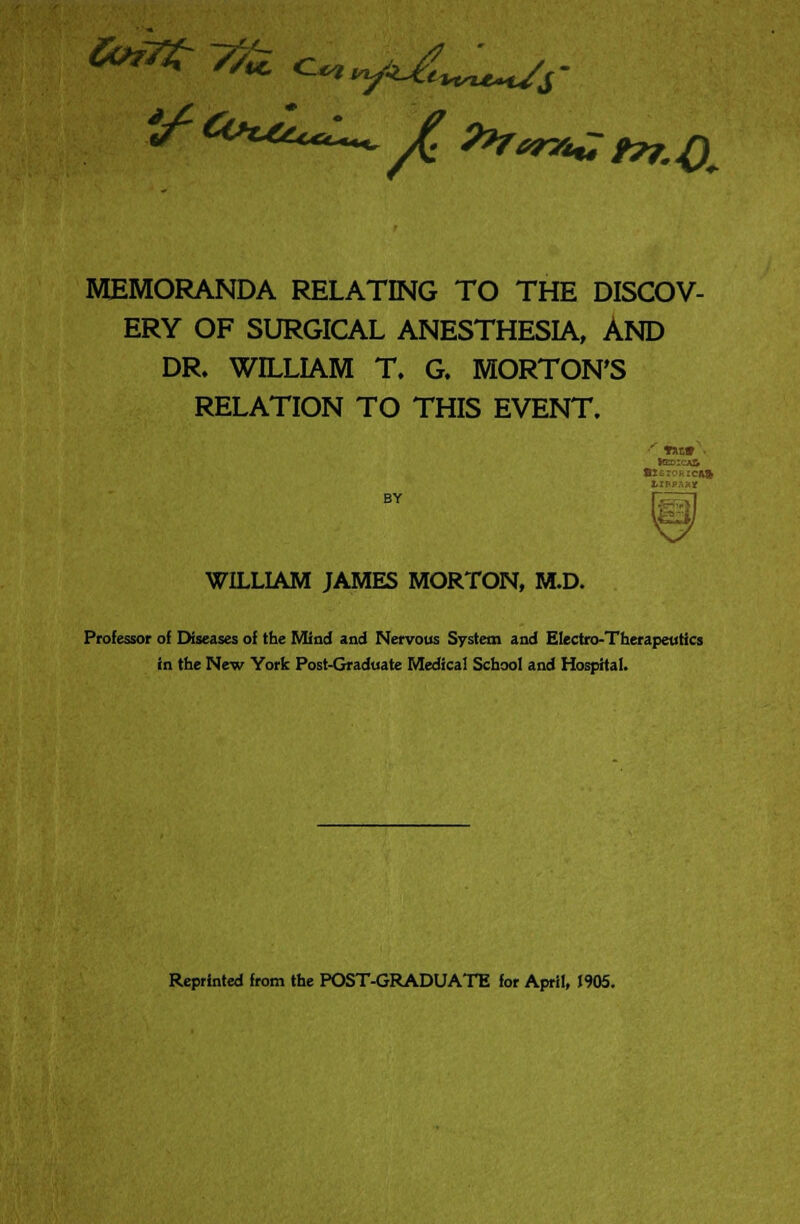 MEMORANDA RELATING TO THE DISCOV- ERY OF SURGICAL ANESTHESIA, AND DR. WILLIAM T. G. MORTON'S RELATION TO THIS EVENT. Hed:ca& 8xexcrica& BY WILLIAM JAMES MORTON, M.D. Professor of Diseases of the Mind and Nervous System and Electro-Therapeutics in the New York Post-Graduate Medical School and Hospital. Reprinted from the POST-GRADUATE for April, J905.