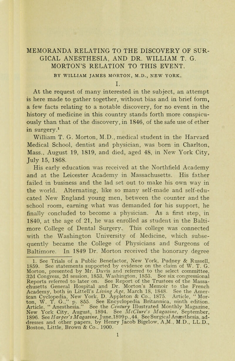 GICAL ANESTHESIA, AND DR. WILLIAM T. G. MORTON'S RELATION TO THIS EVENT. BY WILLIAM JAMES MORTON, M.D., NEW YORK. I. At the request of many interested in the subject, an attempt is here made to gather together, without bias and in brief form, a few facts relating to a notable discovery, for no event in the history of medicine in this country stands forth more conspicu- ously than that of the discovery, in 1846, of the safe use of ether in surgery.' William T. G. Morton, M.D., medical student in the Harvard Medical School, dentist and physician, was bom in Charlton, Mass., August 19, 1819, and died, aged 48, in New York City, July 15, 1868. His early education was received at the Northfield Academy and at the Leicester Academy in Massachusetts. His father failed in business and the lad set out to make his own way in the world. Alternating, like so many self-made and self-edu- cated New England young men, between the counter and the school room, earning what was demanded for his support, he finally concluded to become a physician. As a first step, in 1840, at the age of 21, he was enrolled as student in the Balti- more College of Dental Surgery. This college was connected with the Washington University of Medicine, which subse- quently became the College of Physicians and Surgeons of Baltimore. In 1849 Dr. Morton received the honorary degree 1. See Trials of a Public Benefactor, New York, Pudney & Russell, 1859. See statements supported by evidence on the claim of W. T. G. Morton, presented by Mr. Davis and referred to the select committee, 32d Congress, 2d session, 1853, Washington, 1853. See six congressional Reports referred to later on. See Report of the Trustees of the Massa- chusetts General Hospital and Dr. Morton's Memoir to the French Academy, both in Littell's Living Age, March 18, 1848. See the Amer- ican Cyclopedia, New York, D. Appleton & Co., 1875. Article,  Mor- ton, W. T. G., p. 855. See Encyclopedia Britannica, ninth edition. Article,  Anesthesia. See the Century Illustrated Monthly Magazine, New York City, August, 1894. See McClure's Magazine, September, 1896. See//or/jfr'i-Magazine, June,1899p.,44. See Surgical Ansesthesia, ad- dresses and other papers, bv Henry lacob Bigelow, A.M., M.D., LL.D., Boston, Little, Brown & Co.,'1900. 1