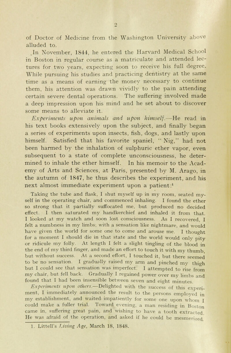 of Doctor of Medicine from the Washington University above alluded to. .In November, 1844, he entered the Harvard Medical School in Boston in regular course as a matriculate and attended lec- tures for two years, expecting soon to receive his full degree. While pursuing his studies and practicing dentistry at the same time as a means of earning the money necessary to continue them, his attention was drawn vividly to the pain attending certain severe dental operations. The suffering involved made a deep impression upon his mind and he set about to discover some means to alleviate it. Experiments upon animals and upon himself.—He read in his text books extensively upon the subject, and finally began a series of experiments upon insects, fish, dogs, and lastly upon himself. Satisfied that his favorite spaniel,  Nig, had not been harmed by the inhalation of sulphuric ether vapor, even subsequent to a state of complete unconsciousness, he deter- mined to inhale the ether himself. In his memoir to the Acad- emy of Arts and Sciences, at Paris, presented by M. Arago, in the autumn of 1847, he thus describes the experiment, and his next almost immediate experiment upon a patient:' Taking the tube and flask, I shut myself up in my room, seated my- self in the operating chair, and commenced inhaling. I found the ether so strong that it partially suffocated me, but produced no decided effect. I then saturated my handkerchief and inhaled it from that. I looked at my watch and soon lost consciousness. As I recovered, I felt a nuinbness in my limbs, with a sensation like nightmare, and would have given the world for some one to come and arouse me. I thought for a moment I should die in that state and the world would only pity or ridicule my folly. At length I felt a slight tingling of the blood in the end of my third finger, and made an effort to touch it with my thumb, but without success. At a second effort, I touched it, but there seemed to be no sensation. I gradually raised my arm and pinched mv thich but I could see that sensation was imperfect. I attempted to rise from my chair, but fell back. Gradually I regained power over my limbs and found that I had been insensible between seven and eight minutes Experiments upon others.—Delighted with the success of this experi- ment, I immediately announced the result to the persons employed in my establishment, and waited impatiently for some one upon whom I could make a fuller trial. Toward evening, a man residing in Boston came in, suffering great pain, and wishing to have a tooth extracted He was afraid of the operation, and asked if he could be mesmerized. 1. Littell's Living Age, March 18, 1848.