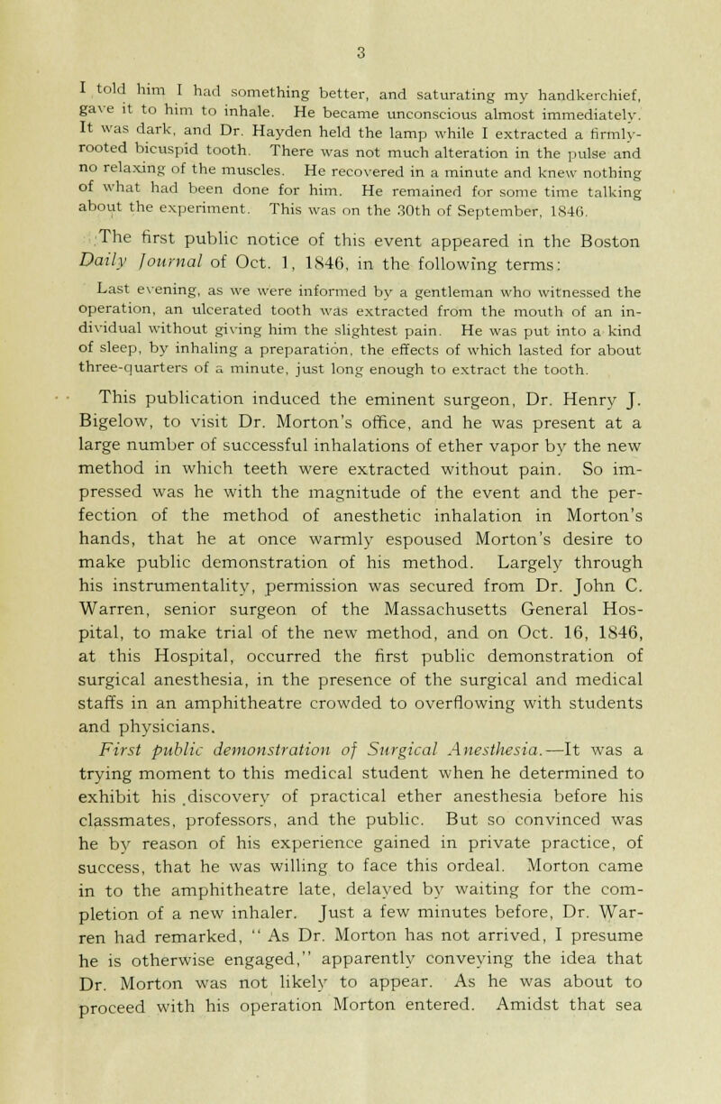 I told him I had something better, and saturating my handkerchief, gave It to hmi to inhale. He became unconscious almost immediatelv. It was dark, and Dr. Hayden held the lamp while I extracted a firmly- rooted bicuspid tooth. There was not much alteration in the pulse and no relaxing of the muscles. He recovered in a minute and knew nothing of what had been done for him. He remained for some time talking about the experiment. This was on the .30th of September, 1846. The first public notice of this event appeared in the Boston Daily Journal of Oct. 1, 1846, m the following terms; Last e\-ening, as we were informed by a gentleman who witnessed the operation, an ulcerated tooth was extracted from the mouth of an in- dividual without giving him the slightest pain. He was put into a kind of sleep, by inhaling a preparation, the effects of which lasted for about three-quarters of a minute, just long enough to extract the tooth. This publication induced the eminent surgeon. Dr. Henry J. Bigelow, to visit Dr. Morton's office, and he was present at a large number of successful inhalations of ether vapor by the new method in which teeth were extracted without pain. So im- pressed was he with the magnitude of the event and the per- fection of the method of anesthetic inhalation in Morton's hands, that he at once warmly espoused Morton's desire to make public demonstration of his method. Largely through his instrumentality, permission was secured from Dr. John C. Warren, senior surgeon of the Massachusetts General Hos- pital, to make trial of the new method, and on Oct. 16, 1846, at this Hospital, occurred the first public demonstration of surgical anesthesia, in the presence of the surgical and medical staffs in an amphitheatre crowded to overflowing with students and physicians. First public demonstration of Surgical Anesthesia.—It was a trying moment to this medical student when he determined to exhibit his .discovery of practical ether anesthesia before his classmates, professors, and the public. But so convinced was he by reason of his experience gained in private practice, of success, that he was willing to face this ordeal. Morton came in to the amphitheatre late, delayed by waiting for the com- pletion of a new inhaler. Just a few minutes before, Dr. War- ren had remarked,  As Dr. Morton has not arrived, I presume he is otherwise engaged, apparently conveying the idea that Dr. Morton was not likely to appear. As he was about to proceed with his operation Morton entered. Amidst that sea