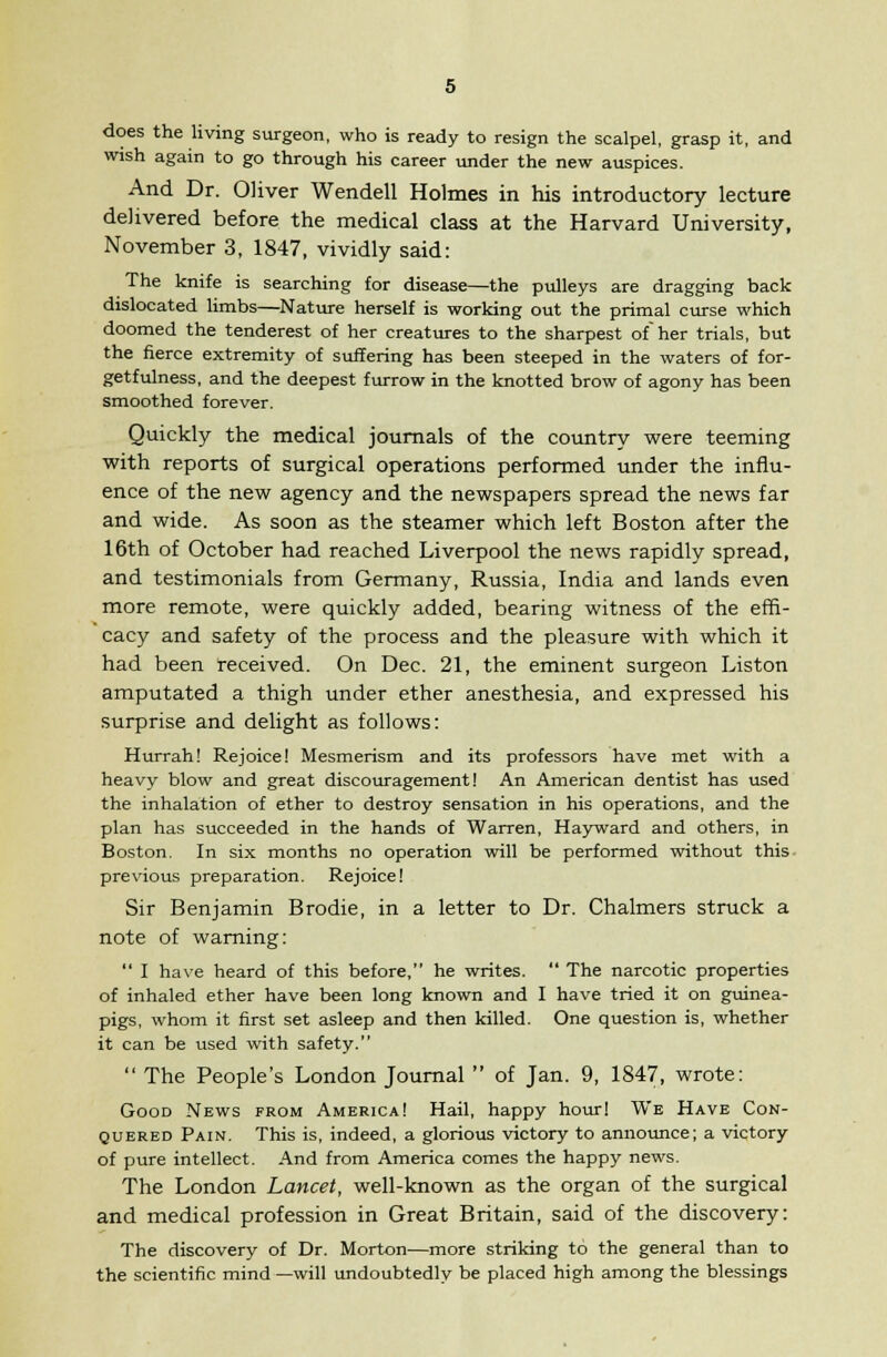 does the living surgeon, who is ready to resign the scalpel, grasp it, and wish again to go through his career under the new auspices. And Dr. Oliver Wendell Holmes in his introductory lecture delivered before the medical class at the Harvard University, November 3, 1847, vividly said: The knife is searching for disease—the pulleys are dragging back dislocated limbs—Nature herself is working out the primal curse which doomed the tenderest of her creatures to the sharpest of her trials, but the fierce extremity of suffering has been steeped in the waters of for- getfulness, and the deepest furrow in the knotted brow of agony has been smoothed forever. Quickly the medical journals of the country were teeming with reports of surgical operations performed under the influ- ence of the new agency and the newspapers spread the news far and wide. As soon as the steamer which left Boston after the 16th of October had reached Liverpool the news rapidly spread, and testimonials from Germany, Russia, India and lands even more remote, were quickly added, bearing witness of the effi- cacy and safety of the process and the pleasure with which it had been received. On Dec. 21, the eminent surgeon Liston amputated a thigh under ether anesthesia, and expressed his surprise and delight as follows: Hurrah! Rejoice! Mesmerism and its professors have met with a heavy blow and great discouragement! An American dentist has used the inhalation of ether to destroy sensation in his operations, and the plan has succeeded in the hands of Warren, Hayward and others, in Boston. In six months no operation will be performed without this previous preparation. Rejoice! Sir Benjamin Brodie, in a letter to Dr. Chalmers struck a note of warning:  I have heard of this before, he writes.  The narcotic properties of inhaled ether have been long known and I have tried it on guinea- pigs, whom it first set asleep and then killed. One question is, whether it can be used with safety.  The People's London Journal  of Jan. 9, 1847, wrote: Good News from America! Hail, happy hour! We Have Con- quered Pain. This is, indeed, a glorious victory to announce; a victory of pure intellect. And from America comes the happy news. The London Lancet, well-known as the organ of the surgical and medical profession in Great Britain, said of the discovery: The discovery of Dr. Morton—more striking to the general than to the scientific mind —will undoubtedly be placed high among the blessings