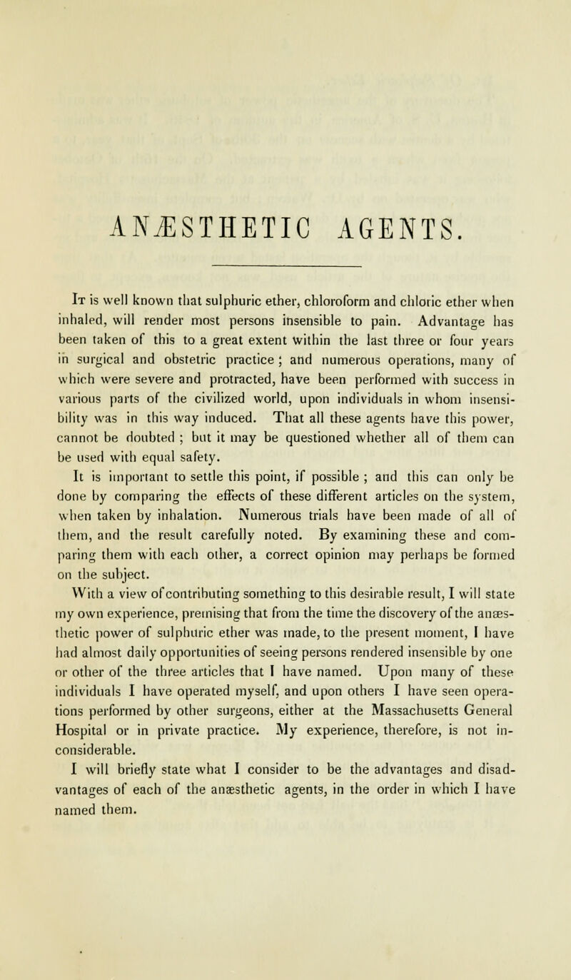 It is well known that sulphuric ether, chloroform and chloric ether when inhaled, will render most persons insensible to pain. Advantage has been taken of this to a great extent within the last three or four years in surgical and obstetric practice ; and numerous operations, many of which were severe and protracted, have been performed with success in various parts of the civilized world, upon individuals in whom insensi- bility was in this way induced. That all these agents have this power, cannot be doubted ; but it may be questioned whether all of them can be used with equal safety. It is important to settle this point, if possible ; and this can only be done by comparing the effects of these different articles on the system, when taken by inhalation. Numerous trials have been made of all of them, and the result carefully noted. By examining these and com- paring them with each other, a correct opinion may perhaps be formed on the subject. With a view of contributing something to this desirable result, I will state my own experience, premising that from the time the discovery of the anaes- thetic power of sulphuric ether was made, to the present moment, I have had almost daily opportunities of seeing persons rendered insensible by one or other of the three articles that I have named. Upon many of these individuals I have operated myself, and upon others I have seen opera- tions performed by other surgeons, either at the Massachusetts General Hospital or in private practice. IVIy experience, therefore, is not in- considerable. I will briefly state what I consider to be the advantages and disad- vantages of each of the anaesthetic agents, in the order in which I have named them.