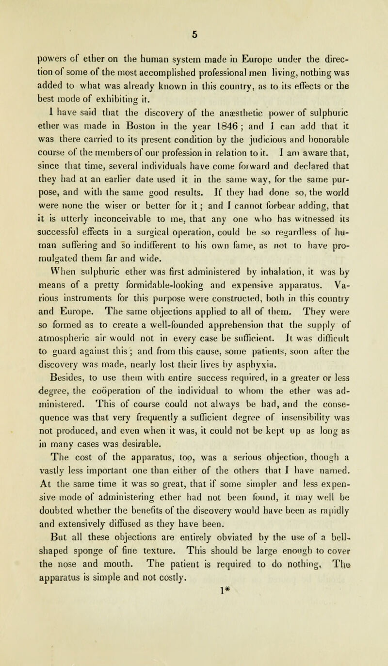 powers of ether on the human system made in Europe under the direc- tion of some of the most accomplished professional men living, nothing was added to what was already known in this country, as to its effects or the best mode of exhibiting it. 1 have said that the discovery of the anaesthetic power of sulphuric ether was made in Boston in the year 1846 ; and I can add that it was there carried to its present condition by the judicious and honorable course of the members of our profession in relation to it. I am aware that, since that time, several individuals have come forward and declared that they had at an earlier date used it in the same way, for the same pur- pose, and with the same good results. If they had done so, the world were none the wiser or better for it; and I cannot forbear adding, that it is utterly inconceivable to me, that any one who has witnessed its successful effects in a surgical operation, could be so regardless of hu- man suffering and so indifferent to his own fame, as not to have pro- mulgated them far and wide. When sulphuric ether was first administered by inhalation, it was by means of a pretty formidable-looking and expensive apparatus. Va- rious instruments for this purpose were constructed, both in this country and Europe. The same objections applied to all of them. They were so formed as to create a well-founded apprehension that the supply of atmospheric air would not in every case be sufficient. It was difficult to guard against this; and from this cause, some patients, soon after the discovery was made, nearly lost their lives by asphyxia. Besides, to use them with entire success required, in a greater or less degree, the cooperation of the individual to whom the ether was ad- ministered. This of course could not always be had, and the conse- quence was that very frequently a sufficient degree of insensibility was not produced, and even when it was, it could not be kept up as long as in many cases was desirable. The cost of the apparatus, too, was a serious objection, though a vastly less important one than either of the others that I have named. At the same time it was so great, that if some simpler and less expen- sive mode of administering ether had not been found, it may well be doubted whether the benefits of the discovery would have been as rapidly and extensively diffused as they have been. But all these objections are entirely obviated by the use of a bell- shaped sponge of fine texture. This should be large enough to cover the nose and mouth. The patient is required to do nothing. The- apparatus is simple and not costly. 1*