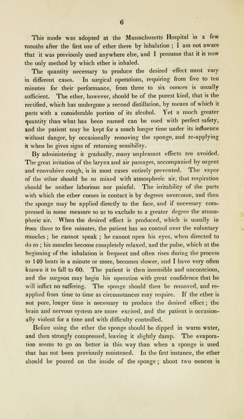 This mode was adopted at the Massachusetts Hospital in a few months after the first use of ether there by inhalation ; I am not aware that it was previously used anywhere else, and 1 presume that it is now the only method by which ether is inhaled. The quantity necessary to produce the desired effect must vary in different cases. In surgical operations, requiring from five to ten minutes for their performance, from three to six ounces is usually sufficient. The ether, however, should be of the purest kind, that is the rectified, which has undergone a second distillation, by means of which it parts with a considerable portion of its alcohol. Yet a much greater quantity than what has been named can be used with perfect safety, and the patient may be kept for a much longer time under its influence without danger, by occasionally removing the sponge, and re-applying it when he gives signs of returning sensibility. By administering it gradually, many unpleasant effects are avoided. The great irritation of the larynx and air passages, accompanied by urgent and convulsive cough, is in most cases entirely prevented. The vapor of the ether should be so mixed with atmospheric air, that respiration should be neither laborious nor painful. The irritability of the parts with which the ether comes in contact is by degrees overcome, and then the sponge may be applied directly to the face, and if necessary com- pressed in some measure so as to exclude to a greater degree the atmos- pheric air. When the desired effect is produced, which is usually in from three to five minutes, the patient has no control over the voluntary muscles ; he cannot speak ; he cannot open his eyes, when directed to do so ; his muscles become completely relaxed, and the pulse, which at the beginning of the inhalation is frequent and often rises during the process to 140 beats in a minute or more, becomes slower, and I have very often known it to fall to 60. The patient is then insensible and unconscious, and the surgeon may begin his operation with great confidence that he will inflict no suffering. The sponge should then be removed, and re- applied from time to time as circumstances may require. If the ether is not pure, longer time is necessary to produce the desired effect; the brain and nervous system are more excited, and the patient is occasion- ally violent for a time and with difficulty controlled. Before using the ether the sponge should be dipped in warm water, and then strongly compressed, leaving it slightly damp. The evapora- tion seems to go on better in this way than when a sponge is used that has not been previously moistened. In the first instance, the ether should be poured on the inside of the sponge ; about two ounces is