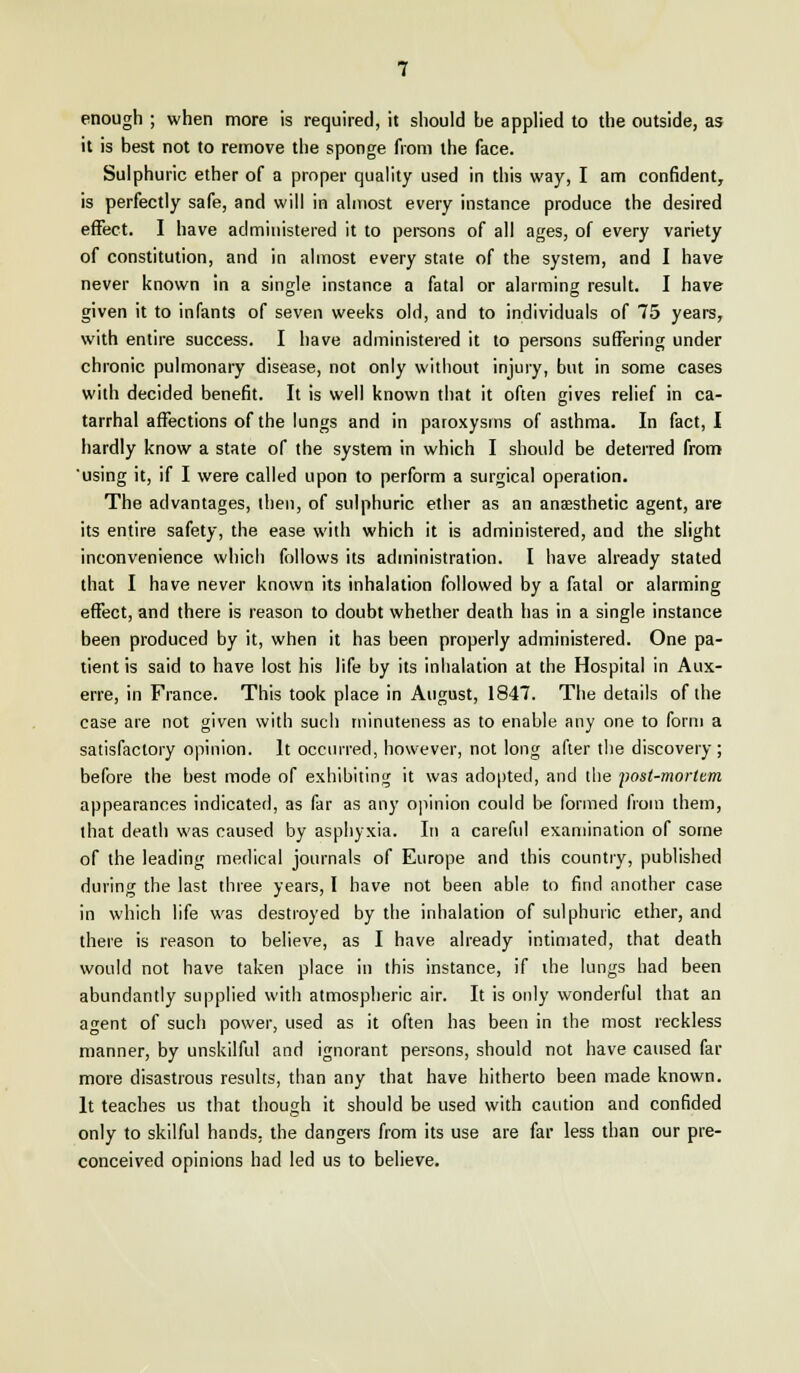 enough ; when more is required, it should be applied to the outside, as it is best not to remove the sponge from the face. Sulphuric ether of a proper quality used in this way, I am confident, is perfectly safe, and will in almost every instance produce the desired effect. I have administered it to persons of all ages, of every variety of constitution, and in almost every state of the system, and I have never known in a single instance a fatal or alarming result. I have given it to infants of seven weeks old, and to individuals of 75 years, with entire success. I have administered it to persons suffering under chronic pulmonary disease, not only without injury, but in some cases with decided benefit. It is well known that it often gives relief in ca- tarrhal affections of the lungs and in paroxysms of asthma. In fact, I hardly know a state of the system in which I should be deterred from using it, if I were called upon to perform a surgical operation. The advantages, then, of sulphuric ether as an anaesthetic agent, are its entire safety, the ease with which it is administered, and the slight inconvenience which follows its administration. I have already stated that I have never known its inhalation followed by a fatal or alarming effect, and there is reason to doubt whether death has in a single instance been produced by it, when it has been properly administered. One pa- tient is said to have lost his life by its inhalation at the Hospital in Aux- erre, in France. This took place in August, 1847. The details of the case are not given with such minuteness as to enable any one to form a satisfactory opinion. It occurred, however, not long after the discovery ; before the best mode of exhibiting it was adopted, and the post-mortem appearances indicated, as far as any opinion could be formed from them, that death was caused by asphyxia. In a careful examination of some of the leading medical journals of Europe and this country, published during the last three years, I have not been able to find another case in which life was destroyed by the inhalation of sulphuric ether, and there is reason to believe, as I have already intimated, that death would not have taken place in this instance, if the lungs had been abundantly supplied with atmospheric air. It is only wonderful that an agent of such power, used as it often has been in the most reckless manner, by unskilful and ignorant persons, should not have caused far more disastrous results, than any that have hitherto been made known. It teaches us that though it should be used with caution and confided only to skilful hands, the dangers from its use are far less than our pre- conceived opinions had led us to believe.