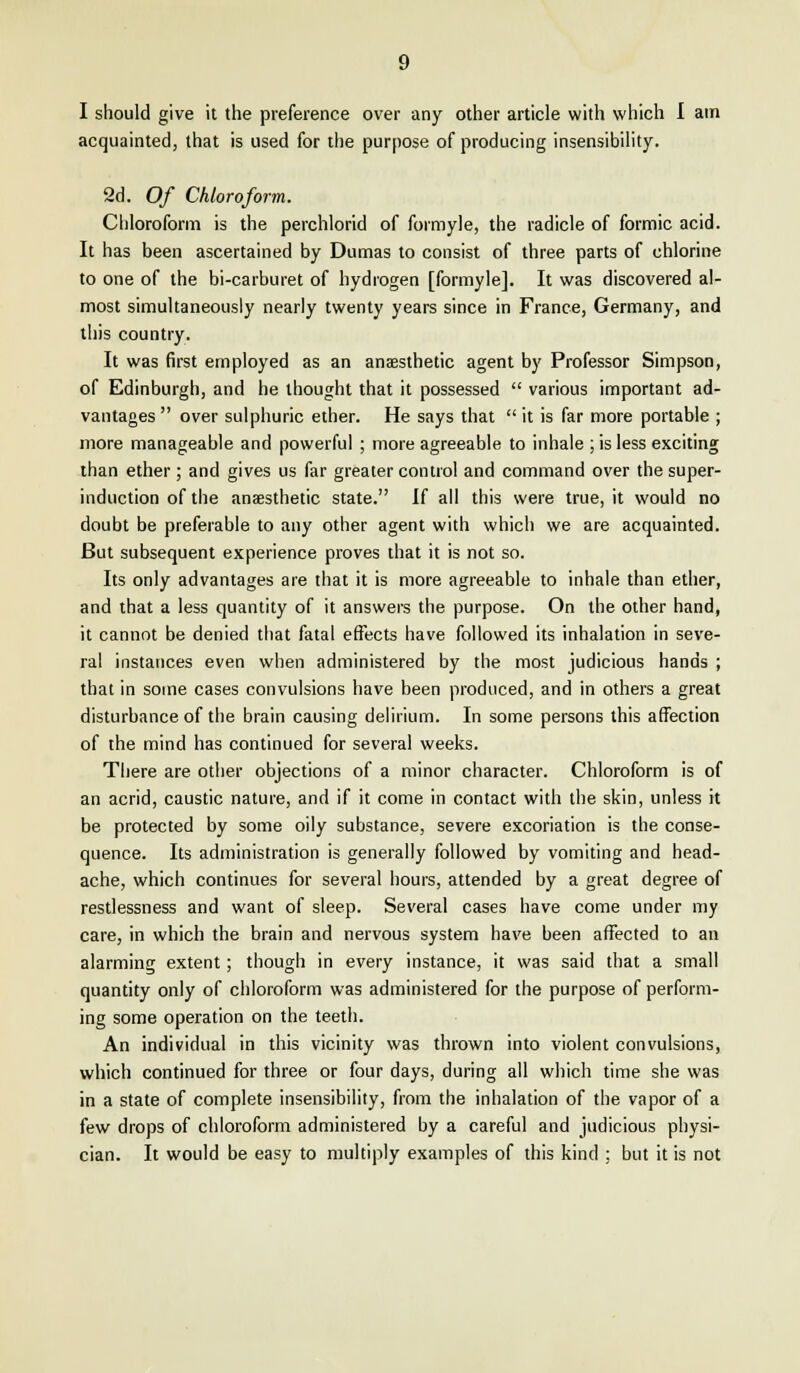 I should give it the preference over any other article with which I am acquainted, that is used for the purpose of producing insensibility. 2d. Of Chloroform. Chloroform is the perchlorid of formyle, the radicle of formic acid. It has been ascertained by Dumas to consist of three parts of chlorine to one of the bi-carburet of hydrogen [formyle]. It was discovered al- most simultaneously nearly twenty years since in France, Germany, and this country. It was first employed as an anaesthetic agent by Professor Simpson, of Edinburgh, and he thought that it possessed  various important ad- vantages  over sulphuric ether. He says that  it is far more portable ; more manageable and powerful ; more agreeable to inhale ; is less exciting than ether; and gives us far greater control and command over the super- induction of the anaesthetic state. If all this were true, it would no doubt be preferable to any other agent with which we are acquainted. But subsequent experience proves that it is not so. Its only advantages are that it is more agreeable to inhale than ether, and that a less quantity of it answers the purpose. On the other hand, it cannot be denied that fatal effects have followed its inhalation in seve- ral instances even when administered by the most judicious hands ; that in some cases convulsions have been produced, and in others a great disturbance of the brain causing delirium. In some persons this affection of the mind has continued for several weeks. There are other objections of a minor character. Chloroform is of an acrid, caustic nature, and if it come in contact with the skin, unless it be protected by some oily substance, severe excoriation is the conse- quence. Its administration is generally followed by vomiting and head- ache, which continues for several hours, attended by a great degree of restlessness and want of sleep. Several cases have come under my care, in which the brain and nervous system have been affected to an alarming extent; though in every instance, it was said that a small quantity only of chloroform was administered for the purpose of perform- ing some operation on the teeth. An individual in this vicinity was thrown into violent convulsions, which continued for three or four days, during all which time she was in a state of complete insensibility, from the inhalation of the vapor of a few drops of chloroform administered by a careful and judicious physi- cian. It would be easy to multiply examples of this kind ; but it is not