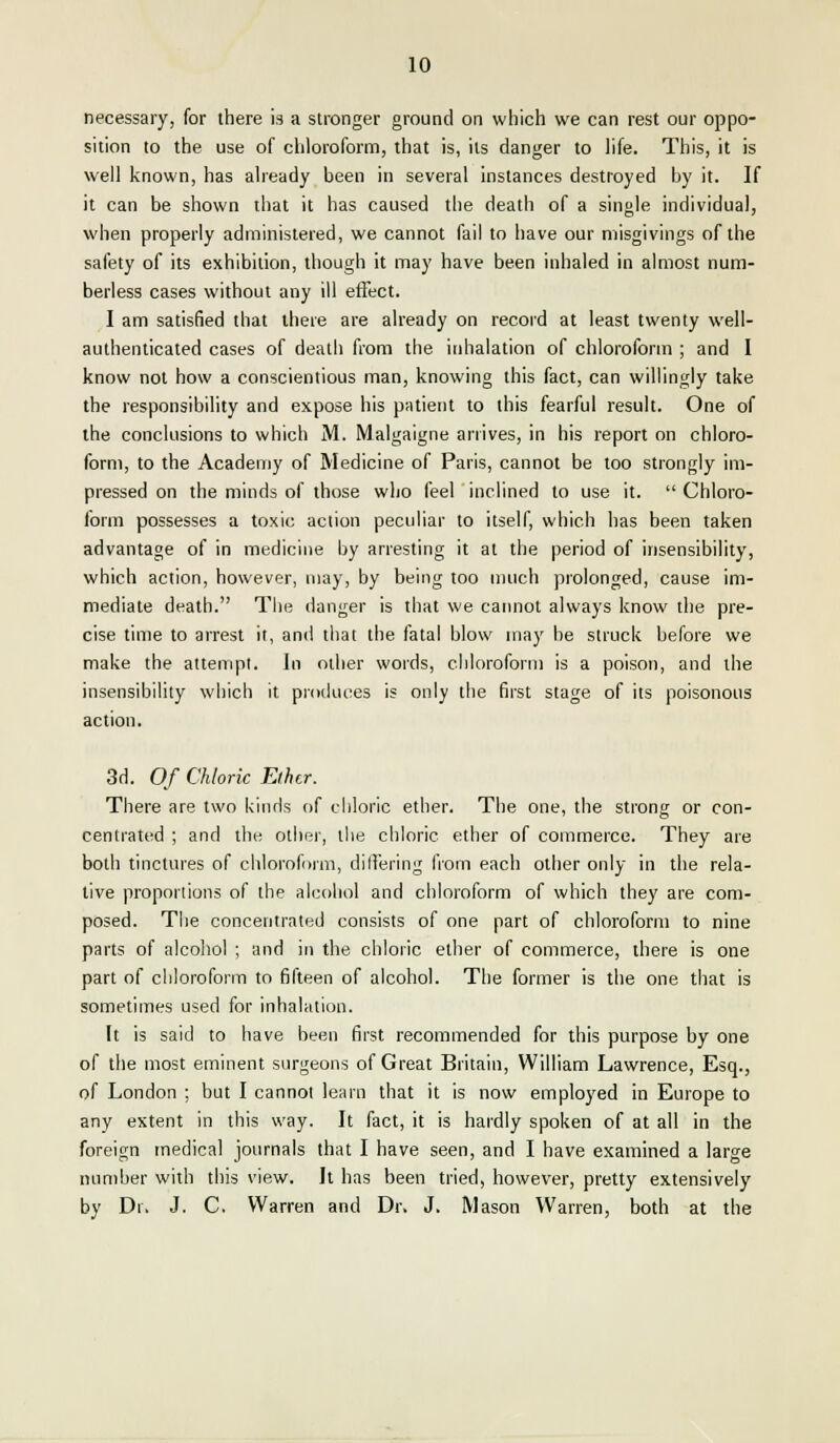 necessary, for there is a stronger ground on which we can rest our oppo- sition to the use of chloroform, that is, its danger to life. This, it is well known, has already been in several instances destroyed by it. If it can be shown that it has caused the death of a single individual, when properly administered, we cannot fail to have our misgivings of the safety of its exhibition, though it may have been inhaled in almost num- berless cases without any ill effect. I am satisfied that there are already on record at least twenty well- authenticated cases of death from the inhalation of chloroform ; and I know not how a conscientious man, knowing this fact, can willingly take the responsibility and expose his patient to this fearful result. One of the conclusions to which M. Malgaigne arrives, in his report on chloro- form, to the Academy of Medicine of Paris, cannot be too strongly im- pressed on the minds of those who feel inclined to use it.  Chloro- form possesses a toxic action peculiar to itself, which has been taken advantage of in medicine by arresting it at the period of insensibility, which action, however, may, by being too much prolonged, cause im- mediate death. The danger is that we cannot always know the pre- cise time to arrest it, and that the fatal blow may be struck before we make the attempt. In other words, chloroform is a poison, and the insensibility which it produces is only the first stage of its poisonous action. 3d. Of Chloric Ether. There are two kinds of chloric ether. The one, the strong or con- centrated ; and the other, the chloric ether of commerce. They are both tinctures of chloroform, differing from each other only in the rela- tive proportions of the alcohol and chloroform of which they are com- posed. The concentrated consists of one part of chloroform to nine parts of alcohol ; and in the chloric ether of commerce, there is one part of chloroform to fifteen of alcohol. The former is the one that is sometimes used for inhalation. It is said to have been first recommended for this purpose by one of the most eminent surgeons of Great Britain, William Lawrence, Esq., of London ; but I cannot learn that it is now employed in Europe to any extent in this way. It fact, it is hardly spoken of at all in the foreign medical journals that I have seen, and I have examined a large number with this view. It has been tried, however, pretty extensively by Dr. J. C. Warren and Dr. J. Mason Warren, both at the