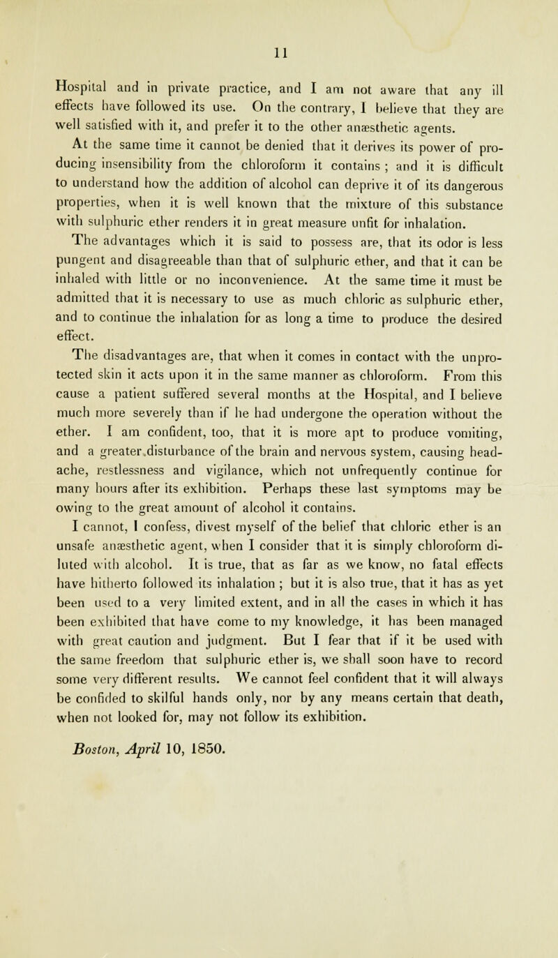 Hospital and in private practice, and I am not aware that any ill effects have followed its use. On the contrary, I believe that they are well satisfied with it, and prefer it to the other anaesthetic agents. At the same time it cannot be denied that it derives its power of pro- ducing insensibility from the chloroform it contains ; and it is difficult to understand how the addition of alcohol can deprive it of its dangerous properties, when it is well known that the mixture of this substance with sulphuric ether renders it in great measure unfit for inhalation. The advantages which it is said to possess are, that its odor is less pungent and disagreeable than that of sulphuric ether, and that it can be inhaled with little or no inconvenience. At the same time it must be admitted that it is necessary to use as much chloric as sulphuric ether, and to continue the inhalation for as long a time to produce the desired effect. The disadvantages are, that when it comes in contact with the unpro- tected skin it acts upon it in the same manner as chloroform. From this cause a patient suffered several months at the Hospital, and I believe much more severely than if he had undergone the operation without the ether. I am confident, loo, that it is more apt to produce vomiting, and a greater .disturbance of the brain and nervous system, causing head- ache, restlessness and vigilance, which not unfrequently continue for many hours after its exhibition. Perhaps these last symptoms may be owing to the great amount of alcohol it contains. I cannot, I confess, divest myself of the belief that chloric ether is an unsafe anaesthetic agent, when I consider that it is simply chloroform di- luted with alcohol. It is true, that as far as we know, no fatal effects have hitherto followed its inhalation ; but it is also true, that it has as yet been used to a very limited extent, and in all the cases in which it has been exhibited that have come to my knowledge, it has been managed with great caution and judgment. But I fear that if it be used with the same freedom that sulphuric ether is, we shall soon have to record some very different results. We cannot feel confident that it will always be confided to skilful hands only, nor by any means certain that death, when not looked for, may not follow its exhibition. Boston, April 10, 1850.