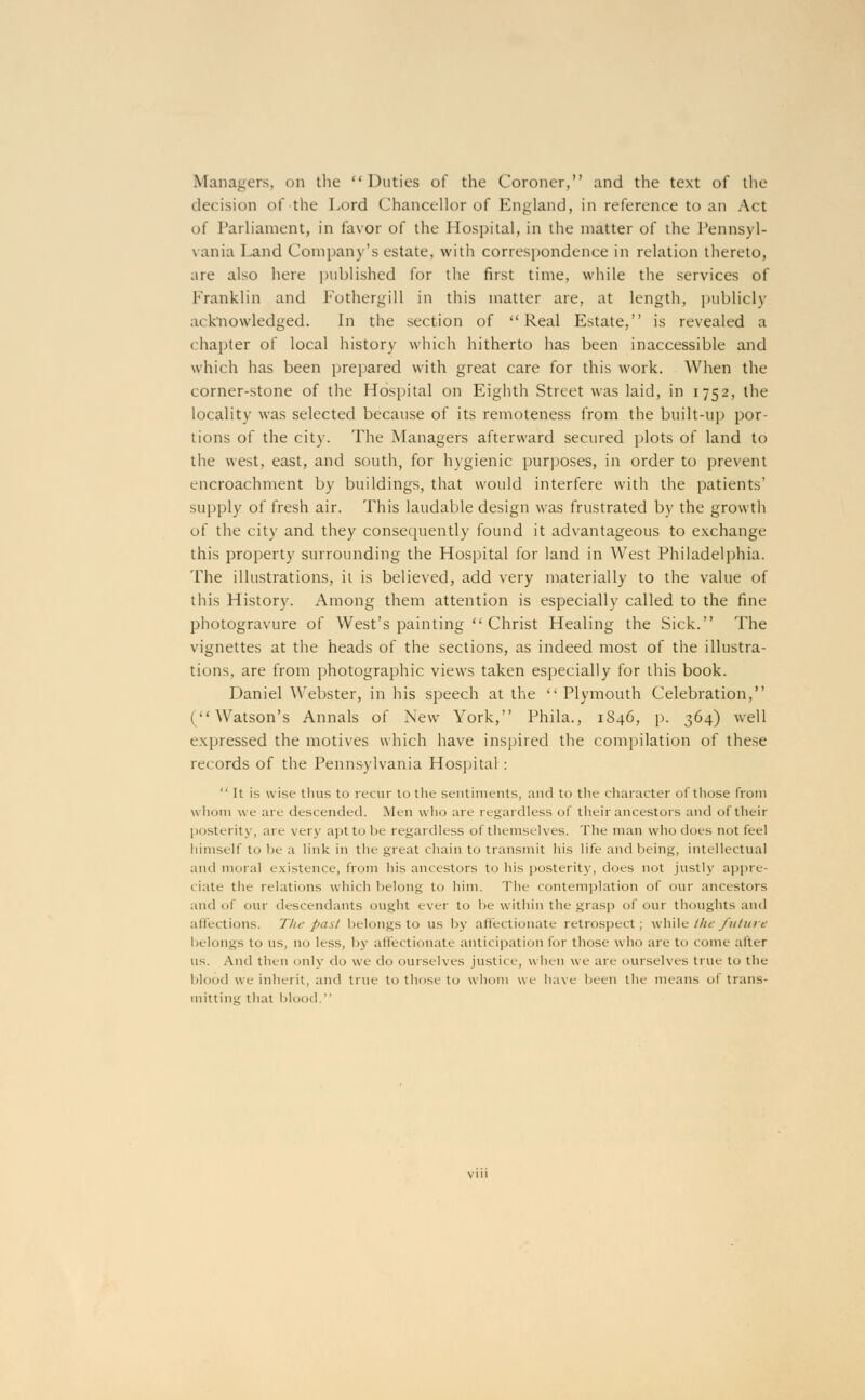 Managers, on the Duties of the Coroner, and the text of the decision of the Lord Chancellor of England, in reference to an Act of Parliament, in favor of the Hospital, in the matter of the Pennsyl- vania Land Company's estate, with correspondence in relation thereto, are also here published for the first time, while the services of Franklin and Fothergill in this matter are, at length, publicly acknowledged. In the section of Real Estate, is revealed a chapter of local history which hitherto has been inaccessible and which has been prepared with great care for this work. When the corner-stone of the Hospital on Eighth Street was laid, in 1752, the locality was selected because of its remoteness from the built-up por- tions of the city. The Managers afterward secured plots of land to the west, east, and south, for hygienic purposes, in order to prevent encroachment by buildings, that would interfere with the patients' supply of fresh air. This laudable design was frustrated by the growth of the city and they consequently found it advantageous to exchange this property surrounding the Hospital for land in West Philadelphia. The illustrations, it is believed, add very materially to the value of this History. Among them attention is especially called to the fine photogravure of West's painting  Christ Healing the Sick. The vignettes at the heads of the sections, as indeed most of the illustra- tions, are from photographic views taken especially for this book. Daniel Webster, in his speech at the  Plymouth Celebration, (Watson's Annals of New York, Phila., 1846, p. 364) well expressed the motives which have inspired the compilation of these records of the Pennsylvania Hospital : It is wise thus to recur to the sentiments, and to the character of those from whom we are descended. Men who are regardless of their ancestors and of their posterity, are very apt to be regardless of themselves. The man who dens not feel himself to be a link in the great chain to transmit his life and being, intellectual and mural existence, from his ancestors to his posterity, does not justly appre- ciate the relations which belong to him. The contemplation of our ancestors and of our descendants ought ever to be within the grasp of our thoughts and affections. The past belongs to us by affectionate retrospect; while the future belongs to us, no less, by affectionate anticipation for those who are to come after us. And then only do we do ourselves justice, when we are ourselves true to the blood we inherit, and true to those to whom we have been the means of trans- mitting that blood.