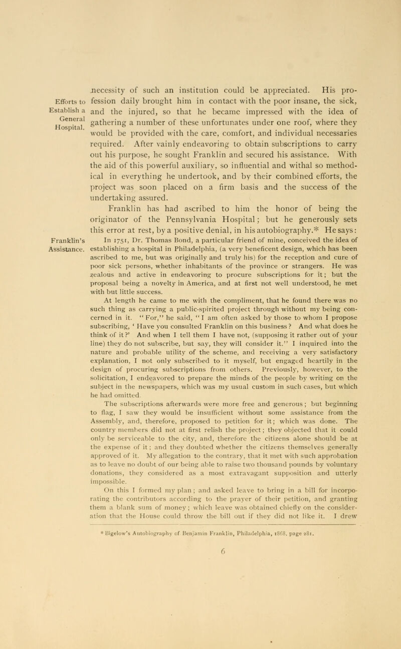 jnecessity of such an institution could be appreciated. His pro- Efforts to fession daily brought him in contact with the poor insane, the sick, Establish a and the injured, so that he became impressed with the idea of enera gathering a number of these unfortunates under one roof, where they Hospital, o o » J would be provided with the care, comfort, and individual necessaries required. After vainly endeavoring to obtain subscriptions to carry out his purpose, he sought Franklin and secured his assistance. With the aid of this powerful auxiliary, so influential and withal so method- ical in everything he undertook, and by their combined efforts, the project was soon placed on a firm basis and the success of the undertaking assured. Franklin has had ascribed to him the honor of being the originator of the Pennsylvania Hospital; but he generously sets this error at rest, by a positive denial, in his autobiography.* He says: Franklin's In 1751, Dr. Thomas Bond, a particular friend of mine, conceived the idea of Assistance, establishing a hospital in Philadelphia, (a very beneficent design, which has been ascribed to me, but was originally and truly his) for the reception and cure of poor sick persons, whether inhabitants of the province or strangers. He was zealous and active in endeavoring to procure subscriptions for it; but the proposal being a novelty in America, and at first not well understood, he met with but little success. At length he came to me with the compliment, that he found there was no such thing as carrying a public-spirited project through without my being con- cerned in it.  For, he said,  I am often asked by those to whom I propose subscribing, ' Have you consulted Franklin on this business? And what does he think of it?' And when I tell them I have not, (supposing it rather out of your line) they do not subscribe, but say, they will consider it. I inquired into the nature and probable utility of the scheme, and receiving a very satisfactory explanation, I not only subscribed to it myself, but engagtd heartily in the design of procuring subscriptions from others. Previously, however, to the solicitation, I endeavored to prepare the minds of the people by writing on the subject in the newspapers, which was my usual custom in such cases, but which he had omitted. The subscriptions afterwards were more free and generous ; but beginning to flag, I saw they would be insufficient without some assistance from the Assembly, and, therefore, proposed to petition for it; which was done. The country members did not at first relish the project; they objected that it could only be serviceable to the city, and, therefore the citizens alone should be at the expense of it ; and they doubted whether the citizens themselves generally approved of it. My allegation to the contrary, that it met with such approbation as to leave no doubt of our being able to raise two thousand pounds by voluntary donations, they considered as a most extravagant supposition and utterly impossible. On this I formed my plan ; and asked leave to bring in a bill for incorpo- rating the contributors according to the prayer of their petition, and granting them a blank sum of money ; which leave was obtained chiefly on the consider- ation that the House could throw the bill out if they did not like it. I drew * Bigelow's Autobiography of Benjamin Franklin, Philadelphia, 1S6S. page 281.