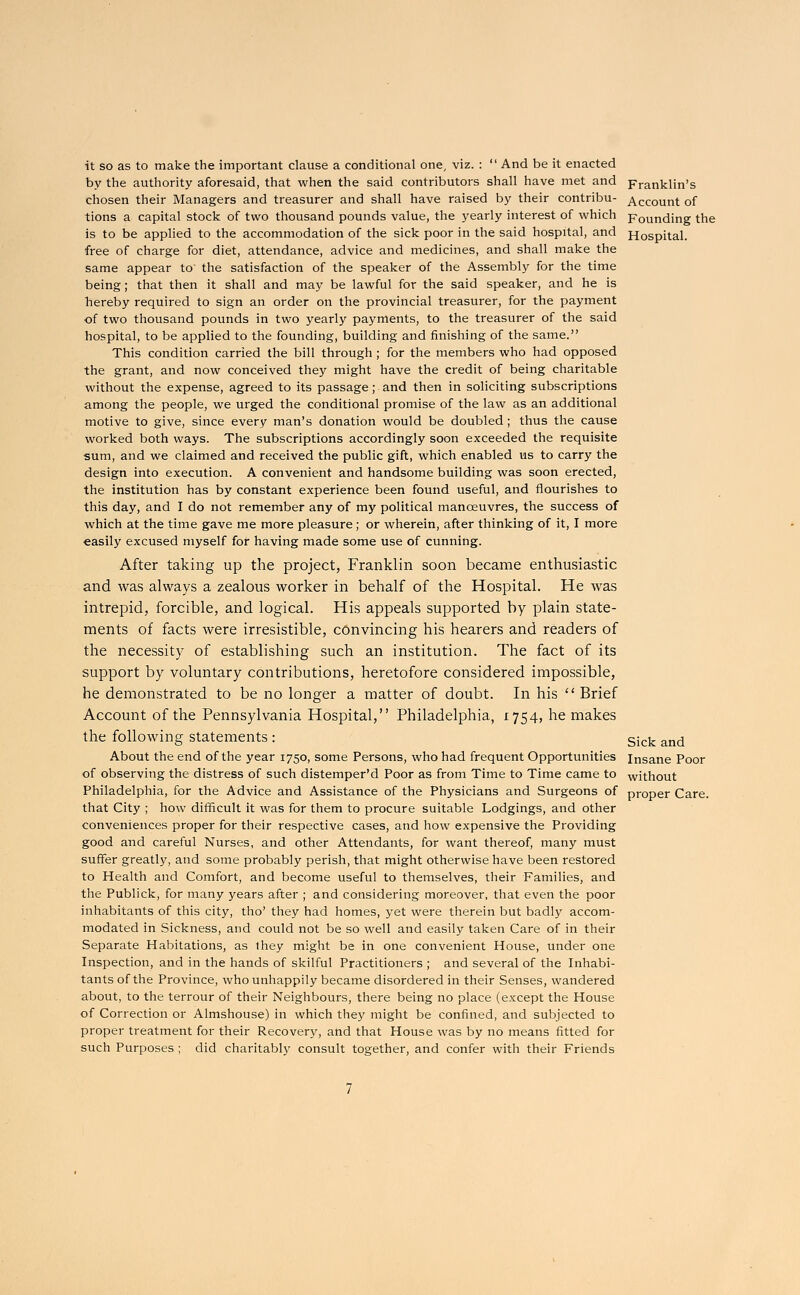 it so as to make the important clause a conditional one, viz. :  And be it enacted by the authority aforesaid, that when the said contributors shall have met and Franklin's chosen their Managers and treasurer and shall have raised by their contribu- Account of tions a capital stock of two thousand pounds value, the yearly interest of which Founding the is to be applied to the accommodation of the sick poor in the said hospital, and Hospital. free of charge for diet, attendance, advice and medicines, and shall make the same appear to' the satisfaction of the speaker of the Assembly for the time being; that then it shall and may be lawful for the said speaker, and he is hereby required to sign an order on the provincial treasurer, for the payment of two thousand pounds in two yearly payments, to the treasurer of the said hospital, to be applied to the founding, building and finishing of the same. This condition carried the bill through ; for the members who had opposed the grant, and now conceived they might have the credit of being charitable without the expense, agreed to its passage; and then in soliciting subscriptions among the people, we urged the conditional promise of the law as an additional motive to give, since every man's donation would be doubled; thus the cause worked both ways. The subscriptions accordingly soon exceeded the requisite sum, and we claimed and received the public gift, which enabled us to carry the design into execution. A convenient and handsome building was soon erected, the institution has by constant experience been found useful, and flourishes to this day, and I do not remember any of my political manoeuvres, the success of which at the time gave me more pleasure; or wherein, after thinking of it, I more easily excused myself for having made some use of cunning. After taking up the project, Franklin soon became enthusiastic and was always a zealous worker in behalf of the Hospital. He was intrepid, forcible, and logical. His appeals supported by plain state- ments of facts were irresistible, convincing his hearers and readers of the necessity of establishing such an institution. The fact of its support by voluntary contributions, heretofore considered impossible, he demonstrated to be no longer a matter of doubt. In his Brief Account of the Pennsylvania Hospital, Philadelphia, 1754, he makes the following statements : s;ck amj About the end of the year 1750, some Persons, who had frequent Opportunities Insane Poor of observing the distress of such distemper'd Poor as from Time to Time came to without Philadelphia, for the Advice and Assistance of the Physicians and Surgeons of proper Care, that City ; how difficult it was for them to procure suitable Lodgings, and other conveniences proper for their respective cases, and how expensive the Providing good and careful Nurses, and other Attendants, for want thereof, many must suffer greatly, and some probably perish, that might otherwise have been restored to Health and Comfort, and become useful to themselves, their Families, and the Publick, for many years after ; and considering moreover, that even the poor inhabitants of this city, tho' they had homes, yet were therein but badly accom- modated in Sickness, and could not be so well and easily taken Care of in their Separate Habitations, as they might be in one convenient House, under one Inspection, and in the hands of skilful Practitioners ; and several of the Inhabi- tants of the Province, who unhappily became disordered in their Senses, wandered about, to the terrour of their Neighbours, there being no place (except the House of Correction or Almshouse) in which they might be confined, and subjected to proper treatment for their Recovery, and that House was by no means fitted for such Purposes; did charitably consult together, and confer with their Friends