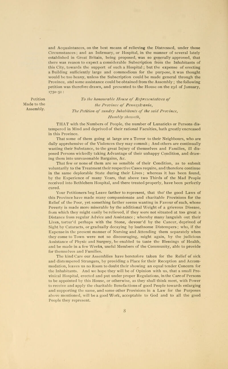 Petition Made to the Assembly. and Acquaintances, on the best means of relieving the Distressed, under those Circumstances; and an Infirmary, or Hospital, in the manner of several lately established in Great Britain, being proposed, was so generally approved, that there was reason to expect a considerable Subscription from the Inhabitants of this City, towards the support of such a Hospital ; but the expense of erecting a Building sufficiently large and commodious for the purpose, it was thought would be too heavy, unless the Subscription could be made general through the Province, and some assistance could be obtained from the Assembly ; the following petition was therefore drawn, and presented to the House on the 23d of January, 1750-51 : To the honourable House of Representatives of the Province of Pennsylvania, The Petition of sundry Inhabitants of the said Province, Humbly showeth, THAT with the Numbers of People, the number of Lunaticks or Persons dis- tempered in Mind and deprived of their rational Faculties, hath greatly encreased in this Province. That some of them going at large are a Terror to their Neighbours, who are daily apprehensive of the Violences they may commit; And others are continually wasting their Substance, to the great Injury of themselves and Families, ill dis- posed Persons wickedly taking Advantage of their unhappy Condition, and draw- ing them into unreasonable Bargains, &c. That few or none of them are so sensible of their Condition, as to submit voluntarily to the Treatment their respective Cases require, and therefore continue in the same deplorable State during their Lives ; whereas it has been found, by the Experience of many Years, that above two Thirds of the Mad People received into Bethlehem Hospital, and there treated properly, have been perfectly cured. Your Petitioners beg Leave farther to represent, that tho' the good Laws of this Province have made many compassionate and charitable Provisions for the Relief of the Poor, yet something farther seems wanting in Favour of such, whose Poverty is made more miserable by the additional Weight of a grievous Disease, from which they might easily be relieved, if they were not situated at too great a Distance from regular Advice and Assistance ; whereby many languish out their Lives, tortur'd perhaps with the Stone, devour'd by the Cancer, deprived of Sight by Cataracts, or gradually decaying by loathsome Distempers ; who, if the Expense in the present manner of Nursing and Attending them separately when they come to Town were not so discouraging, might again, by the judicious Assistance of Physic and Surgery, be enabled to taste the Blessings of Health, and be made in a few Weeks, useful Members of the Community, able to provide for themselves and Families. The kind Care our Assemblies have heretofore taken for the Relief of sick and distempered Strangers, by providing a Place for their Reception and Accom- modation, leaves us no Room to doubt their showing an equal tender Concern for the Inhabitants. And we hope they will be of Opinion with us, that a small Pro- vinical Hospital, erected and put under proper Regulations, in the Care of Persons to be appointed by this House, or otherwise, as they shall think meet, with Power to receive and apply the charitable Benefactions of good People towards enlarging and supporting the same, and some other Provisions in a Law for the Purposes above mentioned, will be a good Work, acceptable to God and to all the good People they represent.