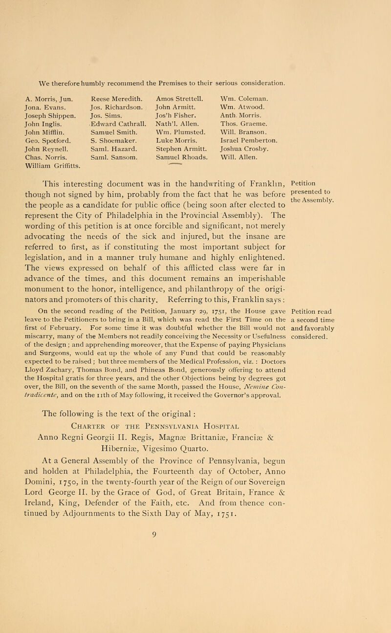 We therefore humbly recommend the Premises to their serious consideration. A. Morris, Jun. Jona. Evans. Joseph Shippen. John Inglis. John Mifflin. Geo. Spotford. John Reynell. Chas. Norris. William Griffitts. Reese Meredith. Jos. Richardson. Jos. Sims. Edward Cathrall. Samuel Smith. S. Shoemaker. Saml. Hazard. Satnl. Sansom. Amos Strettell. John Armitt. Jos'h Fisher. Nath'l. Allen. Win. Plumsted. Luke Morris. Stephen Armitt. Samuel Rhoads. Wm. Coleman. Wm. At wood. Anth. Morris. Thos. Graeme. Will. Branson. Israel Pemberton. Joshua Crosby. Will. Allen. This interesting document was in the handwriting of Franklin, though not signed by him, probably from the fact that he was before the people as a candidate for public office (being soon after elected to represent the City of Philadelphia in the Provincial Assembly). The wording of this petition is at once forcible and significant, not merely advocating the needs of the sick and injured, but the insane are referred to first, as if constituting the most important subject for legislation, and in a manner truly humane and highly enlightened. The views expressed on behalf of this afflicted class were far in advance of the times, and this document remains an imperishable monument to the honor, intelligence, and philanthropy of the origi- nators and promoters of this charity. Referring to this, Franklin says : On the second reading of the Petition, January 29, 1751, the House gave leave to the Petitioners to bring in a Bill, which was read the First Time on the first of February. For some time it was doubtful whether the Bill would not miscarry, many of the Members not readily conceiving the Necessity or Usefulness of the design ; and apprehending moreover, that the Expense of paying Physicians and Surgeons, would eat up the whole of any Fund that could be reasonably expected to be raised ; but three members of the Medical Profession, viz. : Doctors Lloyd Zachary, Thomas Bond, and Phineas Bond, generously offering to attend the Hospital gratis for three years, and the other Objections being by degrees got over, the Bill, on the seventh of the same Month, passed the House, Nemine Con- tradicente, and on the nth of May following, it received the Governor's approval. The following is the text of the original: Charter of the Pennsylvania Hospital Anno Regni Georgii II. Regis, Magnae Brittaniae, Francige & Hiberniae, Vigesimo Quarto. At a General Assembly of the Province of Pennsylvania, begun and holden at Philadelphia, the Fourteenth day of October, Anno Domini, 1750, in the twenty-fourth year of the Reign of our Sovereign Lord George II. by the Grace of God, of Great Britain, France & Ireland, King, Defender of the Faith, etc. And from thence con- tinued by Adjournments to the Sixth Day of May, 1751. Petition presented to the Assembly. Petition read a second time and favorably considered.