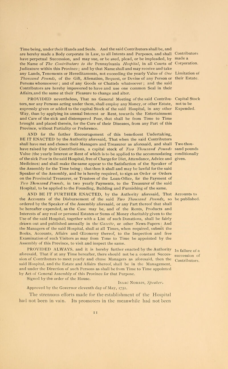 Time being, under their Hands and Seals. And the said Contributors shall be, and are hereby made a Body corporate in Law, to all Intents and Purposes, and shall have perpetual Succession, and may sue, or be sued, plead, or be impleaded, by the Name of The Contributors to the Pennsylvania Hospital, in all Courts of Judicature within this Province ; and by that Name shall and may receive and take any Lands, Tenements or Hereditaments, not exceeding the yearly Value of One Thousand Pounds, of the Gift, Alienation, Bequest, or Devise of any Person or Persons whomsoever; and of any Goods or Chattels whatsoever ; and the said Contributors are hereby impowered to have and use one common Seal in their Affairs,and the same at their Pleasure to change and alter. PROVIDED nevertheless, That no General Meeting of the said Contribu- tors, nor any Persons acting under them, shall employ any Money, or other Estate, expressly given or added to the capital Stock of the said Hospital, in any other Way, than by applying its annual Interest or Rent, towards the Entertainment and Care of the sick and distempered Poor, that shall be from Time to Time brought and placed therein, for the Cure of their Diseases, from any Part of this Province, without Partiality or Preference. AND for the farther Encouragement of this beneficent Undertaking, BE IT ENACTED by the Authority aforesaid, That when the said Contributors shall have met and chosen their Managers and Treasurer as aforesaid, and shall have raised by their Contributions, a capital stock of Two Thousand Pounds Value (the yearly Interest or Rent of which is to be applied to the accommodating of the sick Poor in the said Hospital, free of Charge for Diet, Attendance, Advice and Medicines) and shall make the same appear to the Satisfaction of the Speaker of the Assembly for the Time being ; that then it shall and may be lawful for the said Speaker of the Assembly, and he is hereby required, to sign an Order or Orders on the Provincial Treasurer, or Trustees of the Loan-Office, for the Payment of Two Thousand Pounds, in two yearly Payments, to the Treasurer of the said Hospital, to be applied to the Founding, Building and Furnishing of the same. AND BE IT FURTHER ENACTED, by the Authority aforesaid, That the Accounts of the Disbursement of the said Two Thousand Pounds, so ordered by the Speaker of the Assembly aforesaid, or any Part thereof that shall be hereafter expended, as the Case may be, and of the Rents, Products and Interests of any real or personal Estates or Sums of Money charitably given to the Use of the said Hospital, together with a List of such Donations, shall be fairly drawn out and published annually in the Gazette, or other News-Papers: And the Managers of the said Hospital, shall at all Times, when required, submit the Books, Accounts, Affairs and CEconomy thereof, to the Inspection and free Examination of such Visitors as may from Time to Time be appointed by the Assembly of this Province, to visit and inspect the same. PROVIDED ALWAYS, and it is hereby further enacted by the Authority aforesaid, That if at any Time hereafter, there should not be a constant Succes- sion of Contributors to meet yearly and chuse Managers as aforesaid, then the said Hospital, and the Estate and Affairs thereof, shall be in the Management, and under the Direction of such Persons as shall be from Time to Time appointed by Act of General Assembly of this Province for that Purpose. Signed by the order of the House. Isaac Norris, Speaker. Approved by the Governor eleventh day of May, 1751. The strenuous efforts made for the establishment of the Hospital had not been in vain. Its promoters in the meanwhile had not been Contributors made a Corporation. Limitation of their Estate. Capital Stock not to be Expended. Two thou- sand pounds conditionally given. Accounts to be published. In failure of a succession of Contributors.