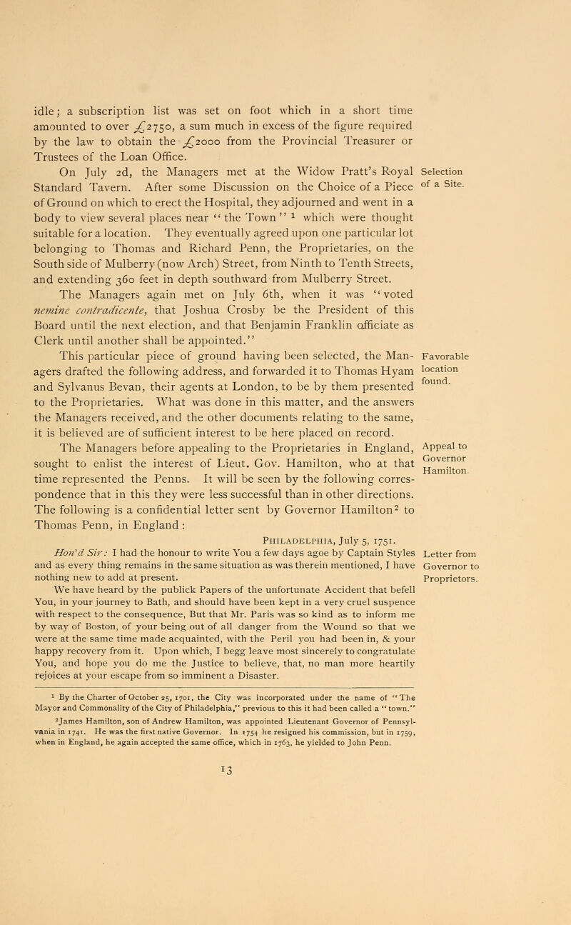 idle; a subscription list was set on foot which in a short time amounted to over ,£2750, a sum much in excess of the figure required by the law to obtain the ^2000 from the Provincial Treasurer or Trustees of the Loan Office. On July 2d, the Managers met at the Widow Pratt's Royal Standard Tavern. After some Discussion on the Choice of a Piece of Ground on which to erect the Hospital, they adjourned and went in a body to view several places near  the Town  1 which were thought suitable for a location. They eventually agreed upon one particular lot belonging to Thomas and Richard Penn, the Proprietaries, on the South side of Mulberry (now Arch) Street, from Ninth to Tenth Streets, and extending 360 feet in depth southward from Mulberry Street. The Managers again met on July 6th, when it was voted nemine contradicente, that Joshua Crosby be the President of this Board until the next election, and that Benjamin Franklin officiate as Clerk until another shall be appointed. This particular piece of ground having been selected, the Man- agers drafted the following address, and forwarded it to Thomas Hyam and Sylvan us Bevan, their agents at London, to be by them presented to the Proprietaries. What was done in this matter, and the answers the Managers received, and the other documents relating to the same, it is believed are of sufficient interest to be here placed on record. The Managers before appealing to the Proprietaries in England, sought to enlist the interest of Lieut. Gov. Hamilton, who at that time represented the Penns. It will be seen by the following corres- pondence that in this they were less successful than in other directions. The following is a confidential letter sent by Governor Hamilton2 to Thomas Penn, in England : Philadelphia, July 5, 1751. Hon''d Sir: I had the honour to write You a few days agoe by Captain Styles and as every thing remains in the same situation as was therein mentioned, I have nothing new to add at present. We have heard by the publick Papers of the unfortunate Accident that befell You, in your journey to Bath, and should have been kept in a very cruel suspence with respect to the consequence, But that Mr. Paris was so kind as to inform me by way of Boston, of your being out of all danger from the Wound so that we were at the same time made acquainted, with the Peril you had been in, & your happy recovery from it. Upon which, I begg leave most sincerely to congratulate You, and hope you do me the Justice to believe, that, no man more heartily rejoices at your escape from so imminent a Disaster. Selection of a Site. Favorable location found. Appeal to Governor Hamilton. Letter from Governor to Proprietors. 1 By the Charter of October 25, 1701, the City was incorporated under the name of The Mayor and Commonality of the City of Philadelphia, previous to this it had been called a  town. 2James Hamilton, son of Andrew Hamilton, was appointed Lieutenant Governor of Pennsyl- vania in 1741. He was the first native Governor. In 1754 he resigned his commission, but in 1759, when in England, he again accepted the same office, which in 1763, he yielded to John Penn.