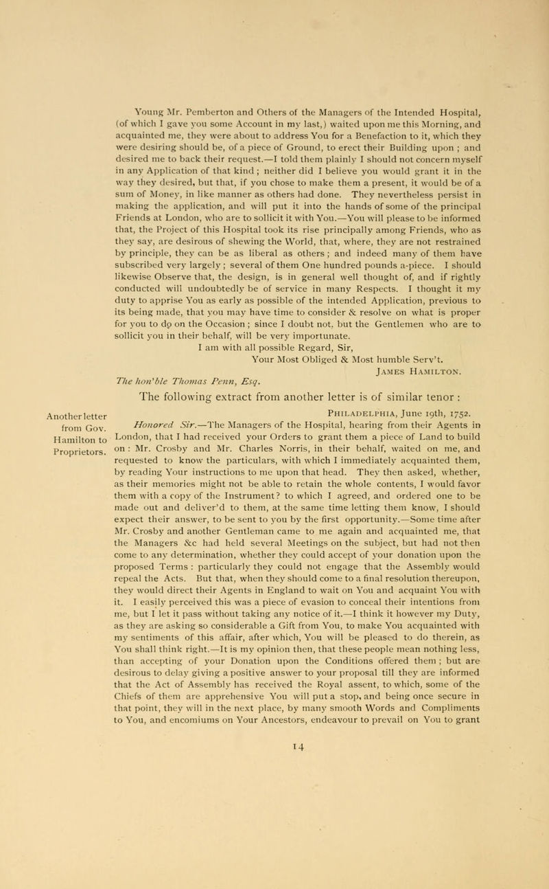 Another letter from Gov. Hamilton to Proprietors. Young Mr. Pemberton and Others of the Managers of the Intended Hospital, (of which I gave you some Account in my last,) waited upon me this Morning, and acquainted me, they were about to address You for a Benefaction to it, which they were desiring should be, of a piece of Ground, to erect their Building upon ; and desired me to back their request.—I told them plainly I should not concern myself in any Application of that kind ; neither did I believe you would grant it in the way they desired, but that, if you chose to make them a present, it would be of a sum of Money, in like manner as others had done. They nevertheless persist in making the application, and will put it into the hands of some of the principal Friends at London, who are to sollicit it with You.—You will please to be informed that, the Project of this Hospital took its rise principally among Friends, who as they say, are desirous of shewing the World, that, where, they are not restrained by principle, they can be as liberal as others ; and indeed many of them have subscribed very largely ; several of them One hundred pounds a-piece. I should likewise Observe that, the design, is in general well thought of, and if rightly conducted will undoubtedly be of service in many Respects. I thought it my duty to apprise You as early as possible of the intended Application, previous to its being made, that you may have time to consider & resolve on what is proper for you to dp on the Occasion ; since I doubt not, but the Gentlemen who are to sollicit j'ou in their behalf, will be very importunate. I am with all possible Regard, Sir, Your Most Obliged & Most humble Serv't. James Hamilton. The ho/i'6/e Thomas Penn, Esq. The following extract from another letter is of similar tenor : Philadelphia, June 19th, 1752. Honored Sir.—The Managers of the Hospital, hearing from their Agents in London, that I had received your Orders to grant them a piece of Land to build on : Mr. Crosby and Mr. Charles Norris, in their behalf, waited on me, and requested to know the particulars, with which I immediately acquainted them, by reading Your instructions to me upon that head. They then asked, whether, as their memories might not be able to retain the whole contents, I would favor them with a copy of the Instrument? to which I agreed, and ordered one to be made out and deliver'd to them, at the same time letting them know, I should expect their answer, to be sent to you by the first opportunity.—Some time after Mr. Crosby and another Gentleman came to me again and acquainted me, that the Managers &c had held several Meetings on the subject, but had not then come to any determination, whether they could accept of your donation upon the proposed Terms : particularly they could not engage that the Assembly would repeal the Acts. But that, when they should come to a final resolution thereupon, they would direct their Agents in England to wait on You and acquaint You with it. I easily perceived this was a piece of evasion to conceal their intentions from me, but I let it pass without taking any notice of it.—I think it however my Duty, as they are asking so considerable a Gift from You, to make You acquainted with my sentiments of this affair, after which, You will be pleased to do therein, as You shall think right.—It is my opinion then, that these people mean nothing less, than accepting of your Donation upon the Conditions offered them ; but are desirous to delay giving a positive answer to your proposal till they are informed that the Act of Assembly has received the Royal assent, to which, some of the Chiefs of them are apprehensive You will put a stop, and being once secure in that point, they will in the next place, by many smooth Words and Compliments to You, and encomiums on Your Ancestors, endeavour to prevail on You to grant