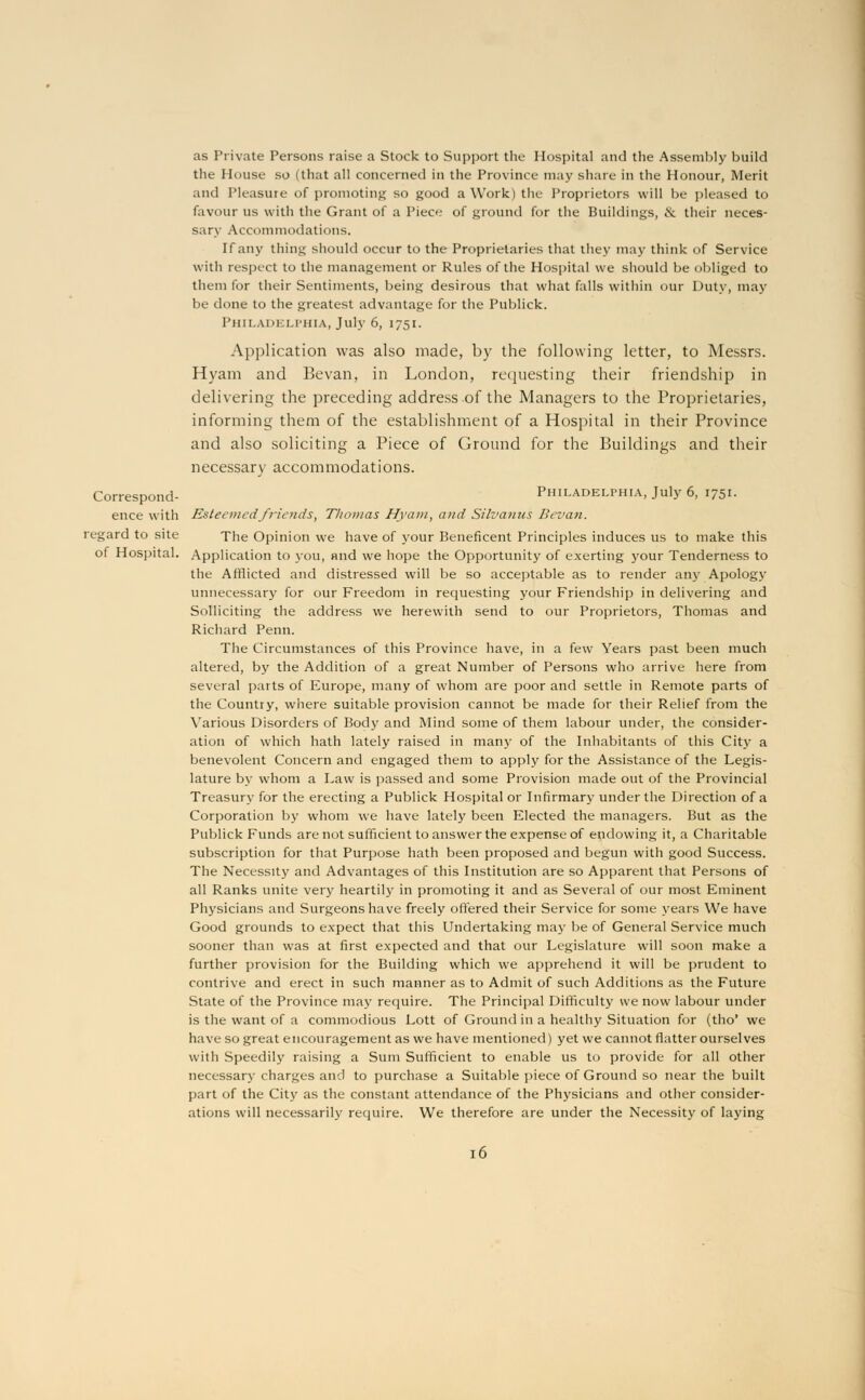 as Private Persons raise a Stock to Support the Hospital and the Assembly build the House so (that all concerned in the Province may share in the Honour, Merit and Pleasure of promoting so good a Work) the Proprietors will be pleased to favour us with the Grant of a Piec»-' of ground for the Buildings, iV their neces- sary Accommodations. If any thing should occur to the Proprietaries that they may think of Service with respect to the management or Rules of the Hospital we should be obliged to them for their Sentiments, being desirous that what falls within our Duty, may be done to the greatest advantage for the Publick. Philadelphia, July 6, 1751. Application was also made, by the following letter, to Messrs. Hyam and Bevan, in London, requesting their friendship in delivering the preceding address of the Managers to the Proprietaries, informing them of the establishment of a Hospital in their Province and also soliciting a Piece of Ground for the Buildings and their necessary accommodations. Correspond- Philadelphia, July 6, 1751. ence with Esteemed friends, Thomas Hyam, and Silvanus Bcvan. regard to site The Opinion we have of your Beneficent Principles induces us to make this of Hospital. Application to you, and we hope the Opportunity of exerting your Tenderness to the Afflicted and distressed will be so acceptable as to render any Apology unnecessary for our Freedom in requesting your Friendship in delivering and Solliciting the address we herewith send to our Proprietors, Thomas and Richard Penn. The Circumstances of this Province have, in a few Years past been much altered, by the Addition of a great Number of Persons who arrive here from several parts of Europe, many of whom are poor and settle in Remote parts of the Country, where suitable provision cannot be made for their Relief from the Various Disorders of Body and Mind some of them labour under, the consider- ation of which hath lately raised in many of the Inhabitants of this City a benevolent Concern and engaged them to apply for the Assistance of the Legis- lature by whom a Law is passed and some Provision made out of the Provincial Treasury for the erecting a Publick Hospital or Infirmary under the Direction of a Corporation by whom we have lately been Elected the managers. But as the Publick Funds are not sufficient to answer the expense of endowing it, a Charitable subscription for that Purpose hath been proposed and begun with good Success. The Necessity and Advantages of this Institution are so Apparent that Persons of all Ranks unite very heartily in promoting it and as Several of our most Eminent Physicians and Surgeons have freely offered their Service for some years We have Good grounds to expect that this Undertaking may be of General Service much sooner than was at first expected and that our Legislature will soon make a further provision for the Building which we apprehend it will be prudent to contrive and erect in such manner as to Admit of such Additions as the Future State of the Province may require. The Principal Difficulty we now labour under is the want of a commodious Lott of Ground in a healthy Situation for (tho* we have so great encouragement as we have mentioned) yet we cannot flatter ourselves with Speedily raising a Sum Sufficient to enable us to provide for all other necessary charges and to purchase a Suitable piece of Ground so near the built part of the City as the constant attendance of the Physicians and other consider- ations will necessarily require. We therefore are under the Necessity of laying