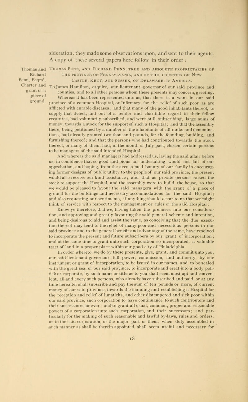 sideration, they made some observations upon, and sent to their agents. A copy of these several papers here follow in their order : Thomas and Thomas Penn, and Richard Penn, true and absolute proprietaries of Richard the province of Pennsylvania, and of the counties of New Penn, Esqrs', Castle, Kent, and Sussex, on Delaware, in America. and Xo James Hamilton, esquire, our lieutenant governor of our said province and counties, and to all other persons whom these presents may concern, greeting, piece of Whereas it has been represented unto us, that there is a want in our said grounc . provjnce 0f a common Hospital, or Infirmary, for the relief of such poor as are afflicted with curable diseases ; and that many of the good inhabitants thereof, to supply that defect, and out of a tender and charitable regard to their fellow creatures, had voluntarily subscribed, and were still subscribing, large sums of money, towards a stock for the support of such a Hospital ; and that theassemblv there, being petitioned by a number of the inhabitants of all ranks and denomina- tions, had already granted two thousand pounds, for the founding, building, and furnishing thereof; and that the persons who had contributed towards the stock thereof, or many of them, had, in the month of July past, chosen certain persons to be managers of the said intended Hospital. And whereas the said managers had addressed us, laying the said affair before us, in confidence that so good and pious an undertaking would not fail of our approbation, and hoping, from the accustomed bounty of our family in encourag- ing former designs of public utility to the people of our said province, the present would also receive our kind assistance ; and that as private persons raised the stock to support the Hospital, and the assembly were to build the house, so that we would be pleased to favour the said managers with the grant of a piece of ground for the buildings and necessary accommodations for the said Hospital; and also requesting our sentiments, if anything should occur to us that we might think of service with respect to the management or rules of the said Hospital: Know ye therefore, that we, having taken the premises into our considera- tion, and approving and greatly favouring the said general scheme and intention, and being desirous to aid and assist the same, as conceiving that the due execu- tion thereof may tend to the relief of many poor and necessitous persons in our said province and to the general benefit and advantage of the same, have resolved to incorporate the present and future subscribers by our grant of incorporation ; and at the same time to grant unto such corporation so incorporated, a valuable tract of land in a proper place within our good city of Philadelphia. In order whereto, we do by these presents, give, grant, and commit unto you, our said lieutenant governour, full power, commission, and authority, by one instrument or grant of incorporation, to be issued in our names, and to be sealed with the great seal of our said province, to incorporate and erect into a body poli- tick or corporate, by such name or title as to you shall seem most apt and conven- ient, all and every such persons, who already have subscribed and paid, or at any time hereafter shall subscribe and pay the sum of ten pounds or more, of current money of our said province, towards the founding and establishing a Hospital for the reception and relief of lunaticks, and other distempered and sick poor within our said province, such corporation to have continuance to such contributors and their successours for ever ; and to grant all usual, common, proper and reasonable powers of a corporation unto such corporation, and their successors ; and par- ticularly for the making of such reasonable and lawful by-laws, rules and orders, as to the said corporation, or the major part of them, when duly assembled in such manner as shall be therein appointed, shall seem useful and necessary for