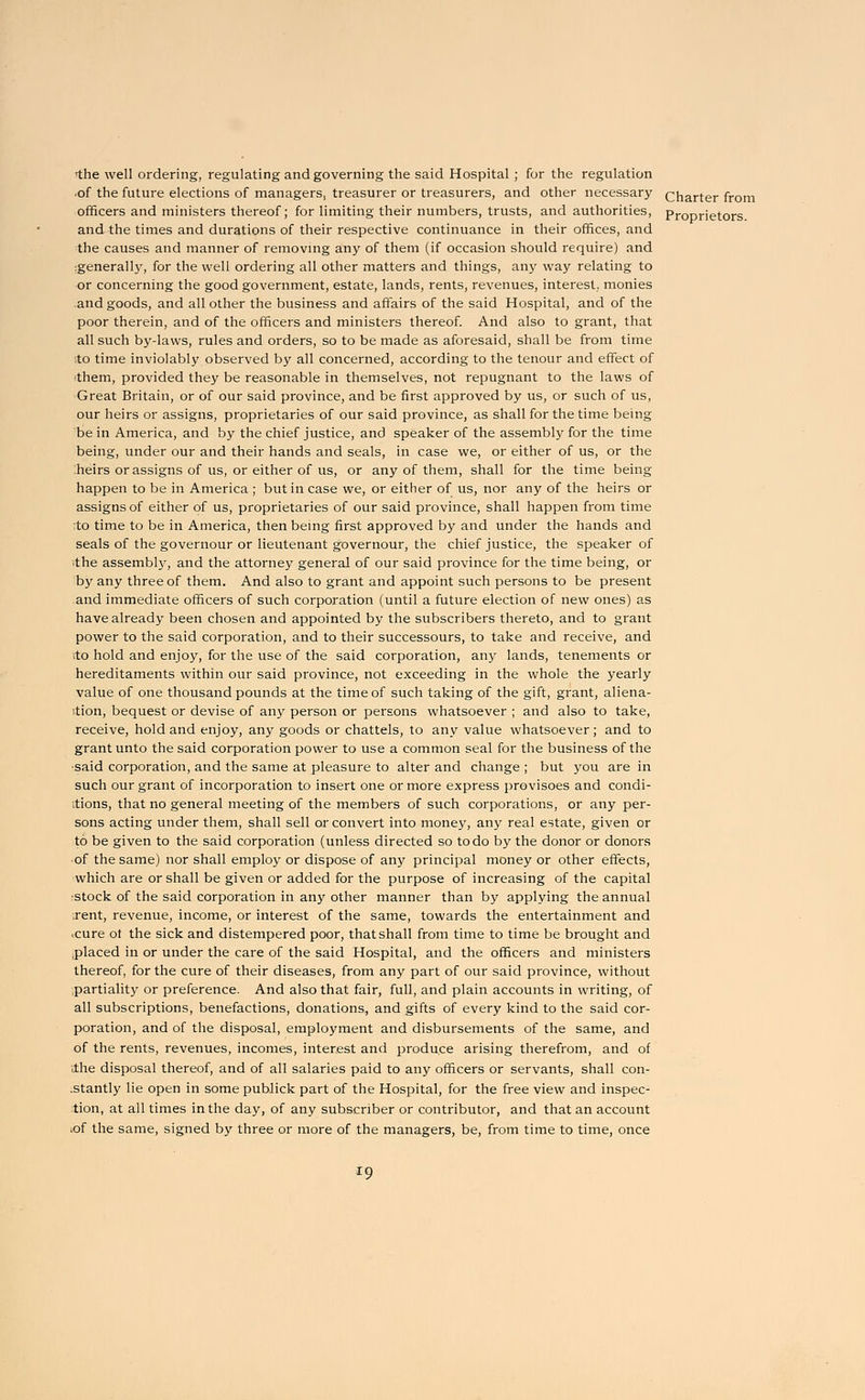 >the well ordering, regulating and governing the said Hospital ; for the regulation of the future elections of managers, treasurer or treasurers, and other necessary charter from officers and ministers thereof; for limiting their numbers, trusts, and authorities, pr0prietors and the times and durations of their respective continuance in their offices, and the causes and manner of removing any of them (if occasion should require) and :generally, for the well ordering all other matters and things, any way relating to or concerning the good government, estate, lands, rents, revenues, interest,, monies and goods, and all other the business and affairs of the said Hospital, and of the poor therein, and of the officers and ministers thereof. And also to grant, that all such by-laws, rules and orders, so to be made as aforesaid, shall be from time to time inviolably observed by all concerned, according to the tenour and effect of them, provided they be reasonable in themselves, not repugnant to the laws of Great Britain, or of our said province, and be first approved by us, or such of us, our heirs or assigns, proprietaries of our said province, as shall for the time being be in America, and by the chief justice, and speaker of the assembly for the time being, under our and their hands and seals, in case we, or either of us, or the heirs or assigns of us, or either of us, or any of them, shall for the time being happen to be in America ; but in case we, or either of us, nor any of the heirs or assigns of either of us, proprietaries of our said province, shall happen from time ;to time to be in America, then being first approved by and under the hands and seals of the governour or lieutenant governour, the chief justice, the speaker of ■the assembly, and the attorney general of our said province for the time being, or by any three of them. And also to grant and appoint such persons to be present and immediate officers of such corporation (until a future election of new ones) as have already been chosen and appointed by the subscribers thereto, and to grant power to the said corporation, and to their successours, to take and receive, and ito hold and enjoy, for the use of the said corporation, any lands, tenements or hereditaments within our said province, not exceeding in the whole the yearly value of one thousand pounds at the time of such taking of the gift, grant, aliena- tion, bequest or devise of any person or persons whatsoever ; and also to take, receive, hold and enjoy, any goods or chattels, to any value whatsoever; and to grant unto the said corporation power to use a common seal for the business of the •said corporation, and the same at pleasure to alter and change ; but you are in such our grant of incorporation to insert one or more express provisoes and condi- tions, that no general meeting of the members of such corporations, or any per- sons acting under them, shall sell or convert into money, any real estate, given or to be given to the said corporation (unless directed so to do by the donor or donors ■ of the same) nor shall employ or dispose of any principal money or other effects, which are or shall be given or added for the purpose of increasing of the capital •stock of the said corporation in any other manner than by applying the annual .rent, revenue, income, or interest of the same, towards the entertainment and .cure ot the sick and distempered poor, that shall from time to time be brought and .placed in or under the care of the said Hospital, and the officers and ministers thereof, for the cure of their diseases, from any part of our said province, without partiality or preference. And also that fair, full, and plain accounts in writing, of all subscriptions, benefactions, donations, and gifts of every kind to the said cor- poration, and of the disposal, employment and disbursements of the same, and of the rents, revenues, incomes, interest and produce arising therefrom, and of Ihe disposal thereof, and of all salaries paid to any officers or servants, shall con- stantly lie open in some publick part of the Hospital, for the free view and inspec- tion, at all times in the day, of any subscriber or contributor, and that an account iof the same, signed by three or more of the managers, be, from time to time, once