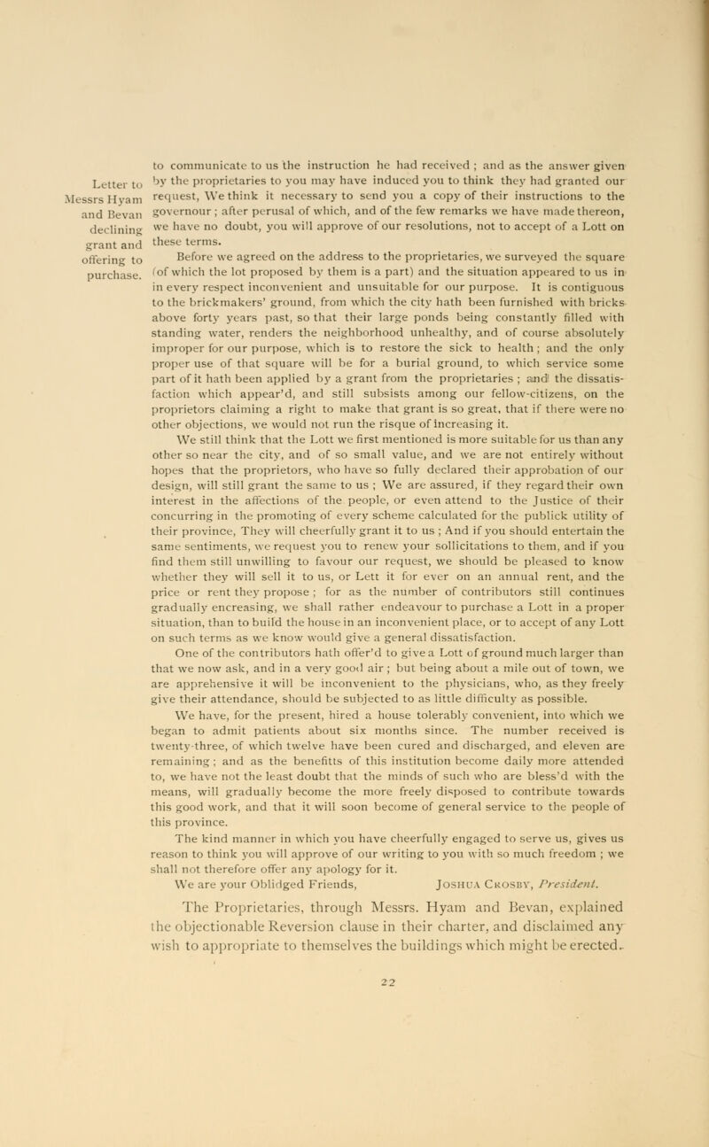 to communicate to us the instruction he had received ; and as the answer given Letter t 1>v lnc Proprietaries to you may have induced you to think they had granted our Messrs Hyam request, We think it necessary to send you a copy of their instructions to the and Bevan governour ; after perusal of which, and of the few remarks we have made thereon, declining we have no doubt, you will approve of our resolutions, not to accept of a Lott on grant and these terms- offering to Before we agreed on the address to the proprietaries, we surveyed the square purchase, 'of which the lot proposed by them is a part) and the situation appeared to us in in ever}' respect inconvenient and unsuitable for our purpose. It is contiguous to the brickmakers' ground, from which the city hath been furnished with bricks above forty years past, so that their large ponds being constantly filled with standing water, renders the neighborhood unhealthy, and of course absolutely improper for our purpose, which is to restore the sick to health ; and the only proper use of that square will be for a burial ground, to which service some part of it hath been applied by a grant from the proprietaries ; amd1 the dissatis- faction which appear'd, and still subsists among our fellow-citizens, on the proprietors claiming a right to make that grant is so great, that if there were no other objections, we would not run the risque of increasing it. We still think that the Lott we first mentioned is more suitable for us than any other so near the city, and of so small value, and we are not entirely without hopes that the proprietors, who have so fully declared their approbation of our design, will still grant the same to us ; We are assured, if they regard their own interest in the affections of the people, or even attend to the Justice of their concurring in the promoting of every scheme calculated for the publick utility of their province, They will cheerfully grant it to us ; And if you should entertain the same sentiments, we request you to renew your sollicitations to them, and if you find them still unwilling to favour our request, we should be pleased to know whether they will sell it to us, or Lett it for ever on an annual rent, and the price or rent they propose ; for as the number of contributors still continues gradually encreasing, we shall rather endeavour to purchase a Lott in a proper situation, than to build the house in an inconvenient place, or to accept of any Lott on such terms as we know would give a general dissatisfaction. One of the contributors hath ofter'd to give a Lott of ground much larger than that we now ask, and in a very good air ; but being about a mile out of town, we are apprehensive it will be inconvenient to the physicians, who, as they freely give their attendance, should be subjected to as little difficult}' as possible. We have, for the present, hired a house tolerably convenient, into which we began to admit patients about six months since. The number received is twenty-three, of which twelve have been cured and discharged, and eleven are remaining ; and as the benefitts of this institution become daily more attended to, we have not the least doubt that the minds of such who are bless'd with the means, will gradually become the more freely disposed to contribute towards this good work, and that it will soon become of general service to the people of this province. The kind manner in which you have cheerfully engaged to serve us, gives us reason to think you will approve of our writing to you with so much freedom ; we shall not therefore offer any apology for it. We are your Oblidged Friends, Joshua Crosby, President. The Proprietaries, through Messrs. Hyam and Bevan, explained the objectionable Reversion clause in their charter, and disclaimed any wish to appropriate to themselves the buildings which might be erected.