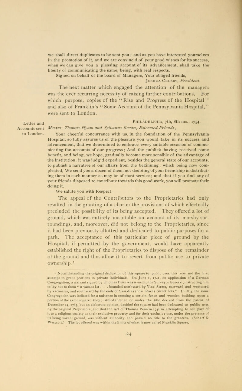 we sliall direct duplicates to be sent you ; and as you have interested yourselves in the promotion of it, and we are convinc'd of your good wishes for its success, when we can give you a pleasing account of its advancement, shall take the liberty of communicating the same, bein.si;, with real respects. Signed on behalf of the board of Managers, Your obliged friends, Joshua Crosby, President. The next matter which engaged the attention of the managers was the ever recurring necessity of raising further contributions. For which purpose, copies of the Rise and Progress of the Hospital and also of Franklin's  Some Account of the Pennsylvania Hospital, were sent to London. Letter and Philadelphia, 7th, 8th mo., 1754. Accounts sent Messrs. Thomas Hyam and Sylvanus Sevan, Esteemed Frioids, to London. Your cheerful concurrence with us, in the foundation of the Pennsylvania Hospital, so fully assures us of the pleasure you would take in its success and advancement, that we determined to embrace every suitable occasion of commu- nicating the accounts of our progress ; And the publick having received some benefit, and being, we hope, gradually become more sensible of the advantage of the institution, it was judg'd expedient, besides the general state of our accounts, to publish a narrative of our affairs from the beginning ; which being now corn- pleated, We send you a dozen of them, not doubting of your friendship in distribut- ing them in such manner as ma}' be of moit service ; and that if you find any of your friends disposed to contribute towards this good work, you will promote their doing it. We salute you with Respect The appeal of the Contributors to the Proprietaries had only resulted in the granting of a charter the provisions of which effectually precluded the possibility of its being accepted. They offered a lot of ground, which was entirely unsuitable on account of its marshy sur- roundings, and, moreover, did not belong to the Proprietaries, since it had been previously allotted and dedicated to public purposes for a park. The acceptance of this particular piece of ground by the Hospital, if permitted by the government, would have apparentlv established the right of the Proprietaries to dispose of the remainder of the ground and thus allow it to revert from public use to private ownership l 1 Notwithstanding the original dedication of this square to public uses, this was not the fi. st attempt to grant portions to private individuals. On June i, 1741, on application of a German Congregation, a warrant signed by Thomas Penn was is-ued to the Surveyor General, instructing him to lay out to them  a vacant lot . . . bounded northward by Vine Street, eastward and westward by vacancies, and southward by the ends of Sassafras (now Race) Street lots. In 1834, the same Congregation was indicted for a nuisance in erecting a certain fence and wooden building upon a portion of the same square; they justified their aciion under the title derived from the patent of December 14, 1763, but an elaborate opinion, decided the square had been dedicated to public uses by the original Proprietors, and that the Act of Thomas Penn in 1741 in attempting to sell part of it to a religious society as their exclusive property and for their exclusive use, under the pretense of its being vacant ground, was without authority and passed no title to the grantees. (S:harf &: Westcott.) The lot offered was within the limits of what is now called Franklin Square.