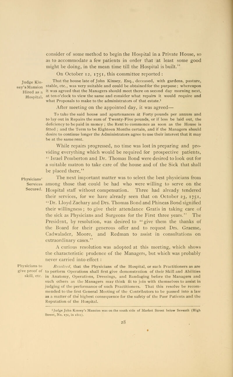 consider of some method to begin the Hospital in a Private House, so as to accommodate a few patients in order that at least some good might be doing, in the mean time till the Hospital is built. On October 12, 1751, this committee reported : Tud^e Kin- That the house late of John Kinsey, Esq., deceased, with gardens, pasture, sev's Mansion staD'e> etc-> was very suitable and could be obtained for the purpose; whereupon Hired as a 'l was aSreecl that the Managers should meet there on second day morning next, Hospital. at ten °'cl°ck to view the same and consider what repairs it would require and what Proposals to make to the administrators of that estate.1 After meeting on the appointed day, it was agreed— To take the said house and apurtenances at Forty pounds per annum and to lay out in Repairs the sum of Twenty-Five pounds, or if less be laid out, the deficiency to be paid in money ; the Rent to commence as soon as the House is fitted ; and the Term to be Eighteen Months certain, and if the Managers should desire to continue longer the Administrators agree to use their interest that it may be at the same rent. While repairs progressed, no time was lost in preparing and pro- viding everything which would be required for prospective patients,  Israel Pemberton and Dr. Thomas Bond were desired to look out for a suitable matron to take care of the house and of the Sick that shall be placed there. Physicians' ^ ^e next important matter was to select the best physicians from Services among those that could be had who were willing to serve on the Secured. Hospital staff without compensation. Three had already tendered their services, for we have already seen that on October 23, 1751, Dr. Lloyd Zachary and Drs. Thomas Bond and Phineas Bond signified their willingness; to give their attendance Gratis in taking care of the sick as Physicians and Surgeons for the First three years. The President, by resolution, was desired to give them the thanks of the Board for their generous offer and to request Drs. Graeme, Cadwalader, Moore, and Redman to assist in consultations on extraordinary cases. A curious resolution was adopted at this meeting, which shows the characteristic prudence of the Managers, but which was probably never carried into effect : Physicians to Resolved, that the Physicians of the Hospital, or such Practitioners as are give proof ot to perform Operations shall first give demonstration of their Skill and Abilities skill, etc. in Anatomy, Operations, Dressings, and Bandaging before the Managers and such others as the Managers may think fit to join with themselves to assist in judging of the performance of such Practitioners. That this resolve be recom- mended to the first General Meeting of the Contributors to be passed into a law as a matter of the* highest consequence for the safety of the Poor Patients and the Reputation of the Hospital. 1 Judge John Kinsey's Mansion was on the south side of Market Street below Seventh (High Street, No. 172, in 1811).