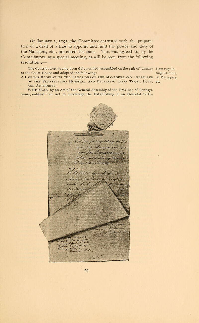 On January 2, 1752, the Committee entrusted with the prepara- tion of a draft of a Law to appoint and limit the power and duty of the Managers, etc., presented the same. This was agreed to, by the Contributors, at a special meeting, as will be seen from the following resolution : — The Contributors, having been duly notified, assembled on the 13th of January Law regula- at the Court House and adopted the following: ting Election A Law for Regulating the Elections of the Managers and Treasurer of Managers, of the Pennsylvania Hospital, and Declaring their Trust, Duty, etc. and Authority. WHEREAS, by an Act of the General Assembly of the Province of Pennsyl- vania, entitled  an Act to encourage the Establishing of an Hospital for the