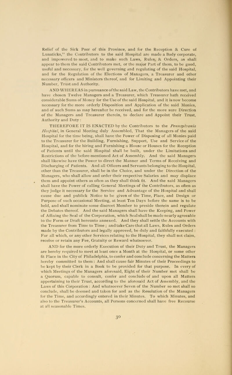 Relief of the Sick Poor of this Province, and for the Reception & Cure of Lunaticks, the Contributors to the said Hospital are made a Body corporate, and impowered to meet, and to make such Laws, Rules, & Orders, as shall appear to them the said Contributors met, or the major Part of them, to be good, useful and necessary, for the well governing and regulating of the said Hospital, and for the Regulation of the Elections of Managers, a Treasurer and other necessary officers and Ministers thereof, and for Limiting and Appointing their Number, Trust and Authority. AND WHEREAS in pursuance of the said Law, the Contributors have met, and have chosen Twelve Managers and a Treasurer, which Treasurer hath received considerable Sums of Money for the Use of the said Hospital, and it isnow become necessary for the more orderly Disposition and Application of the said Monies, and of such Sums as may hereafter be received, and for the more sure Direction of the Managers and Treasurer therein, to declare and Appoint their Trust, Authority and Duty : THEREFORE IT IS ENACTED by the Contributors to the Pennsylvania Hospital, in General Meeting duly Assembled, That the Managers of the said Hospital for the time being, shall have the Power of Disposing of all Monies paid to the Treasurer for the Building, Furnishing, Support, Use and Service of the Hospital, and for the hiring and Furnishing a House or Houses for the Reception of Patients until the said Hospital shall be built, under the Limitations and Restrictions of the before-mentioned Act of Assembly. And the said Managers shall likewise have the Power to direct the Manner and Terms of Receiving and Discharging of Patients. And all Officers and Servants belonging to the Hospital, other than the Treasurer, shall be in the Choice, and under the Direction of the Managers, who shall allow and order their respective Salaries and may displace them and appoint others as often as they shall think fit. And the said Managers shall have the Power of calling General Meetings of the Contributors, as often as they judge it necessary for the Service and Advantage of the Hospital and shall cause due and publick Notice to be given of the Time, Place, and Design or Purpose of such occasional Meeting, at least Ten Days before the same is to be held, and shall nominate some discreet Member to preside therein and regulate the Debates thereof. And the said Managers shall have the Keeping, and Power of Affixing the Seal of the Corporation, which Seal shall be made nearly agreeable to the Form or Draft hereunto annexed. And they shall settle the Accounts with the Treasurer from Time to Time ; and take Care that all Laws, Rules and Orders made by the Contributors and legally approved, be duly and faithfully executed : For all which, or any other Services relating to the Hospital, they shall not claim, receive or retain any Fee, Gratuity or Reward whatsoever. AND for the more orderly Execution of their Duty and Trust, the Managers are hereby required to meet at least once a Month at the Hospital, or some other fit Place in the City of Philadelphia, to confer and conclude concerning the Matters hereby committed to them : And shall cause fair Minutes of their Proceedings to be kept by their Clerk in a Book to be provided for that purpose. In every of which Meetings of the Managers aforesaid, Eight of their Number met shall be a Quorum, capable to consult, confer and conclude of and upon all Matters appertaining to their Trust, according to the aforesaid Act of Assembly, and the Laws of this Corporation : And whatsoever Seven of the Number so met shall so conclude, shall be deemed and taken for and as the Resolution of the Managers for the Time, and accordingly entered in their Minutes. To which Minutes, and also to the Treasurer's Accounts, all Persons concerned shall have free Recourse at all seasonable Times.