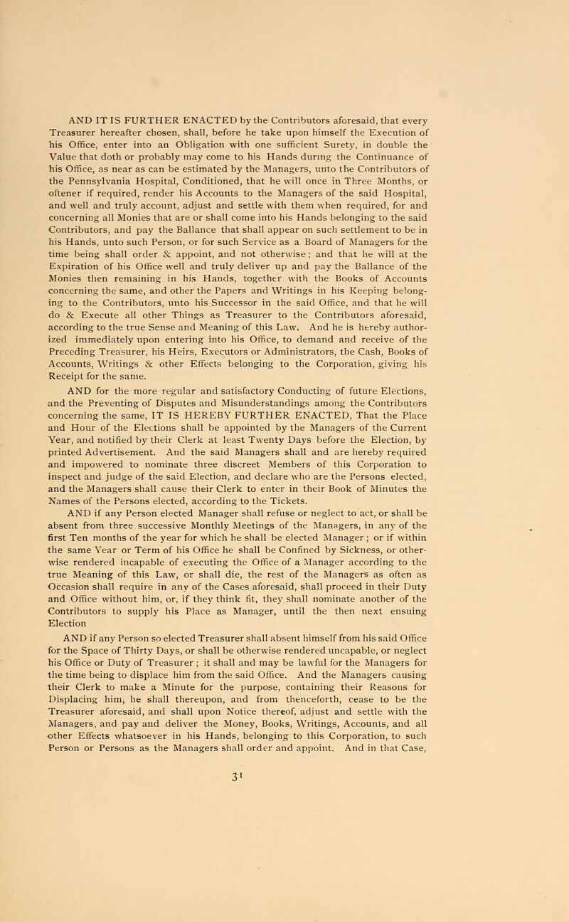 AND IT IS FURTHER ENACTED by the Contributors aforesaid, that every Treasurer hereafter chosen, shall, before he take upon himself the Execution of his Office, enter into an Obligation with one sufficient Surety, in double the Value that doth or probably may come to his Hands during the Continuance of his Office, as near as can be estimated by the Managers, unto the Contributors of the Pennsylvania Hospital, Conditioned, that he will once in Three Months, or oftener if required, render his Accounts to the Managers of the said Hospital, and well and truly account, adjust and settle with them when required, for and concerning all Monies that are or shall come into his Hands belonging to the said Contributors, and pay the Ballance that shall appear on such settlement to be in his Hands, unto such Person, or for such Service as a Board of Managers for the time being shall order & appoint, and not otherwise ; and that he will at the Expiration of his Office well and truly deliver up and pay the Ballance of the Monies then remaining in his Hands, together with the Books of Accounts •concerning the same, and other the Papers and Writings in his Keeping belong- ing to the Contributors, unto his Successor in the said Office, and that he will do & Execute all other Things as Treasurer to the Contributors aforesaid, according to the true Sense and Meaning of this Law. And he is hereby author- ized immediately upon entering into his Office, to demand and receive of the Preceding Treasurer, his Heirs, Executors or Administrators, the Cash, Books of Accounts, Writings & other Effects belonging to the Corporation, giving his Receipt for the same. AND for the more regular and satisfactory Conducting of future Elections, and the Preventing of Disputes and Misunderstandings among the Contributors concerning the same, IT IS HEREBY FURTHER ENACTED, That the Place and Hour of the Elections shall be appointed by the Managers of the Current Year, and notified by their Clerk at least Twenty Days before the Election, by printed Advertisement. And the said Managers shall and are hereby required and impowered to nominate three discreet Members of this Corporation to inspect and judge of the said Election, and declare who are the Persons elected, and the Managers shall cause their Clerk to enter in their Book of Minutes the Names of the Persons elected, according to the Tickets. AND if any Person elected Manager shall refuse or neglect to act, or shall be absent from three successive Monthly Meetings of the Managers, in any of the first Ten months of the year for which he shall be elected Manager ; or if within the same Year or Term of his Office he shall be Confined by Sickness, or other- wise rendered incapable of executing the Office of a Manager according to the true Meaning of this Law, or shall die, the rest of the Managers as often as Occasion shall require in any of the Cases aforesaid, shall proceed in their Duty and Office without him, or, if they think fit, they shall nominate another of the Contributors to supply his Place as Manager, until the then next ensuing Election AND if any Person so elected Treasurer shall absent himself from his said Office for the Space of Thirty Days, or shall be otherwise rendered uncapable, or neglect his Office or Duty of Treasurer ; it shall and may be lawful for the Managers for the time being to displace him from the said Office. And the Managers causing their Clerk to make a Minute for the purpose, containing their Reasons for Displacing him, he shall thereupon, and from thenceforth, cease to be the Treasurer aforesaid, and shall upon Notice thereof, adjust and settle with the Managers, and pay and deliver the Money, Books, Writings, Accounts, and all other Effects whatsoever in his Hands, belonging to this Corporation, to such Person or Persons as the Managers shall order and appoint. And in that Case,