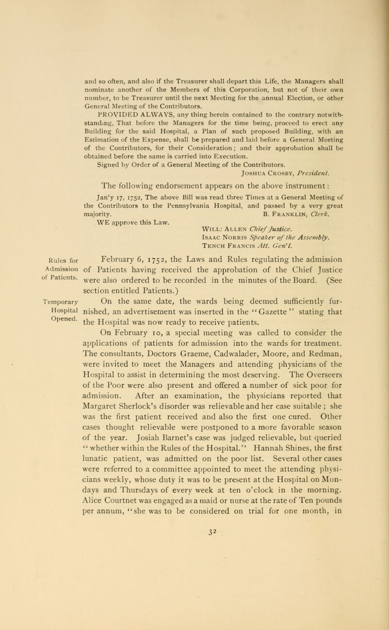 and so often, and also if the Treasurer shall depart this Life, the Managers shall nominate another of the Members of this Corporation, but not of their own number, to be Treasurer until the next Meeting for the annual Election, or other General Meeting of the Contributors. PROVIDED ALWAYS, any thing herein contained to the contrary notwith- standing, That before the Managers for the time being, proceed to erect any Building for the said Hospital, a Plan of such proposed Building, with an Estimation of the Expense, shall be prepared and laid before a General Meeting of the Contributors, for their Consideration; and their approbation shall be obtained before the same is carried into Execution. Signed by Order of a General Meeting of the Contributors. Joshua Crosby, President. The following endorsement appears on the above instrument: Jan'y 17, 1752, The above Bill was read three Times at a General Meeting of the Contributors to the Pennsylvania Hospital, and passed by a very great majority. B. Franklin, Clerk. WE approve this Law. Will: Allen Chief Justice. Isaac Norris Speaker of the Assembly. Tench Francis Alt. Gen'l. Rules for February 6, 1752, the Laws and Rules regulating the admission Admission of Patients having received the approbation of the Chief Justice of Patients. were aiso ordered to be recorded in the minutes of the Board. (See section entitled Patients.) Temporary On the same date, the wards being deemed sufficiently fur- Hospital nished, an advertisement was inserted in the Gazette  stating that pene . t^e Hospital Was now ready to receive patients. On February 10, a special meeting was called to consider the applications of patients for admission into the wards for treatment. The consultants, Doctors Graeme, Cadwalader, Moore, and Redman, were invited to meet the Managers and attending physicians of the Hospital to assist in determining the most deserving. The Overseers of the Poor were also present and offered a number of sick poor for admission. After an examination, the physicians reported that Margaret Sherlock's disorder was relievableand her case suitable ; she was the first patient received and also the first one cured. Other cases thought relievable were postponed to a more favorable season of the year. Josiah Barnet's case was judged relievable, but queried  whether within the Rules of the Hospital. Hannah Shines, the first lunatic patient, was admitted on the poor list. Several other cases were referred to a committee appointed to meet the attending physi- cians weekly, whose duty it was to be present at the Hospital on Mon- days and Thursdays of every week at ten o'clock in the morning. Alice Courtnet was engaged as a maid or nurse at the rate of Ten pounds per annum, she was to be considered on trial for one month, in