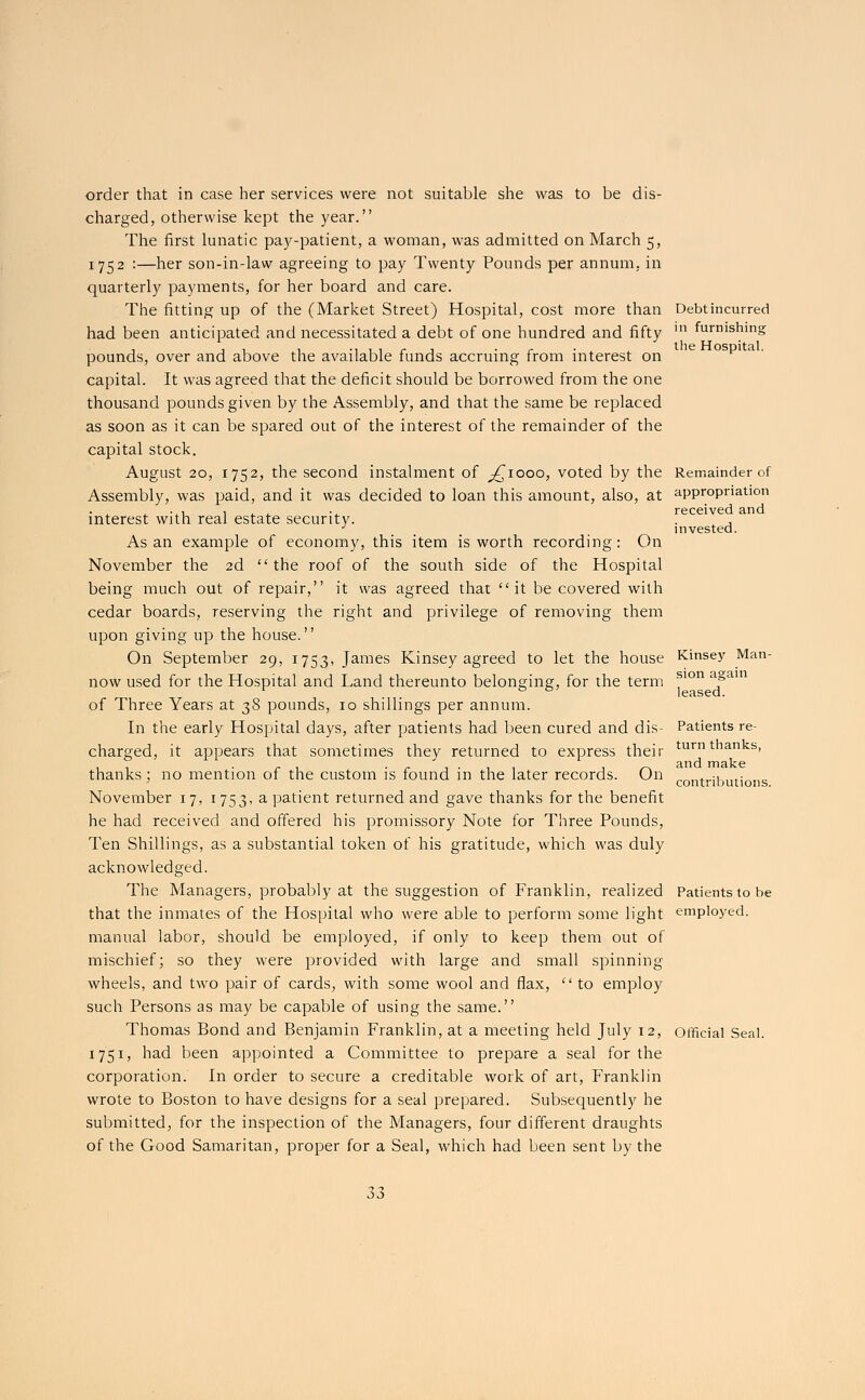 order that in case her services were not suitable she was to be dis- charged, otherwise kept the year. The first lunatic pay-patient, a woman, was admitted on March 5, 1752 :—her son-in-law agreeing to pay Twenty Pounds per annum, in quarterly payments, for her board and care. The fitting up of the (Market Street) Hospital, cost more than had been anticipated and necessitated a debt of one hundred and fifty pounds, over and above the available funds accruing from interest on capital. It was agreed that the deficit should be borrowed from the one thousand pounds given by the Assembly, and that the same be replaced as soon as it can be spared out of the interest of the remainder of the capital stock. August 20, 1752, the second instalment of ^1000, voted by the Assembly, was paid, and it was decided to loan this amount, also, at interest with real estate security. As an example of economy, this item is worth recording: On November the 2d the roof of the south side of the Hospital being much out of repair, it was agreed that it be covered with cedar boards, reserving the right and privilege of removing them upon giving up the house. On September 29, 1753, James Kinsey agreed to let the house now used for the Hospital and Land thereunto belonging, for the term of Three Years at 38 pounds, 10 shillings per annum. In the early Hospital days, after patients had been cured and dis- charged, it appears that sometimes they returned to express their thanks; no mention of the custom is found in the later records. On November 17, 1753, a patient returned and gave thanks for the benefit he had received and offered his promissory Note for Three Pounds, Ten Shillings, as a substantial token of his gratitude, which was duly acknowledged. The Managers, probably at the suggestion of Franklin, realized that the inmates of the Hospital who were able to perform some light manual labor, should be employed, if only to keep them out of mischief; so they were provided with large and small spinning wheels, and two pair of cards, with some wool and flax,  to employ such Persons as may be capable of using the same. Thomas Bond and Benjamin Franklin, at a meeting held July 12, 1751, had been appointed a Committee to prepare a seal for the corporation. In order to secure a creditable work of art, Franklin wrote to Boston to have designs for a seal prepared. Subsequently he submitted, for the inspection of the Managers, four different draughts of the Good Samaritan, proper for a Seal, which had been sent by the Debt incurred in furnishing the Hospital. Remainder of appropriation received and invested. Kinsey Man- sion again leased. Patients re- turn thanks, and make contributions. Patients to be employed. Official Seal.