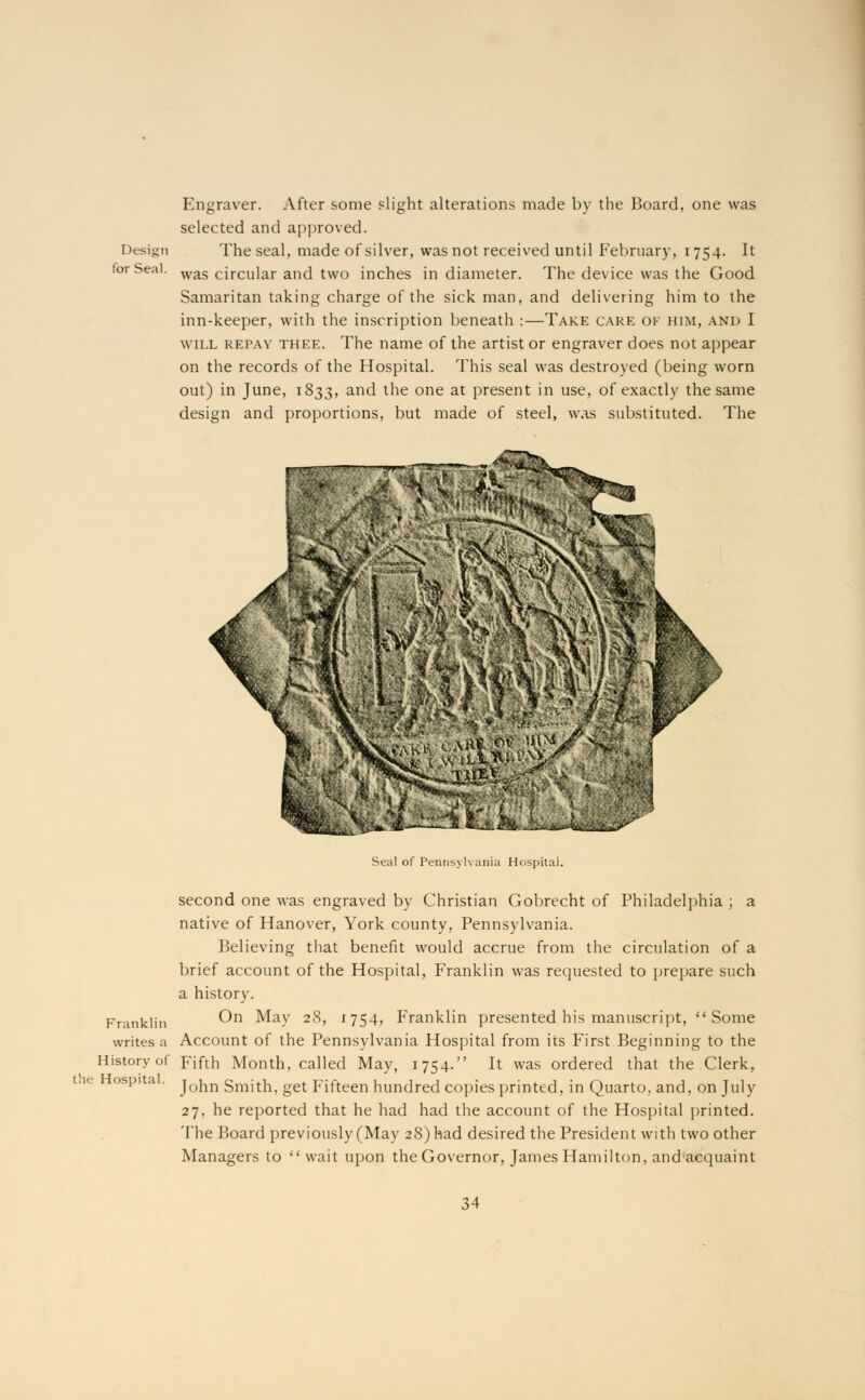 Design for Seal. Engraver. After some slight alterations made by the Board, one was selected and approved. The seal, made of silver, was not received until February, 1754. It was circular and two inches in diameter. The device was the Good Samaritan taking charge of the sick man, and delivering him to the inn-keeper, with the inscription beneath :—Take care of him, and I will repay thee. The name of the artist or engraver does not appear on the records of the Hospital. This seal was destroyed (being worn out) in June, 1833, and the one at present in use, of exactly the same design and proportions, but made of steel, was substituted. The Seal of Pennsylvania Hospital. second one was engraved by Christian Gobrecht of Philadelphia ; a native of Hanover, York county, Pennsylvania. Believing that benefit would accrue from the circulation of a brief account of the Hospital, Franklin was requested to prepare such a history. Franklin ®n ^a-v 2^> r754? Franklin presented his manuscript, Some writes a Account of the Pennsylvania Hospital from its First Beginning to the History of Fifth Month, called May, 1754. It was ordered that the Clerk, ie ospi a . JqJjjj Smith, get Fifteen hundred copies printed, in Quarto, and, on July 27, he reported that he had had the account of the Hospital printed. The Board previously (May 28) had desired the President with two other Managers to  wait upon the Governor, James Hamilton, and'acquaint