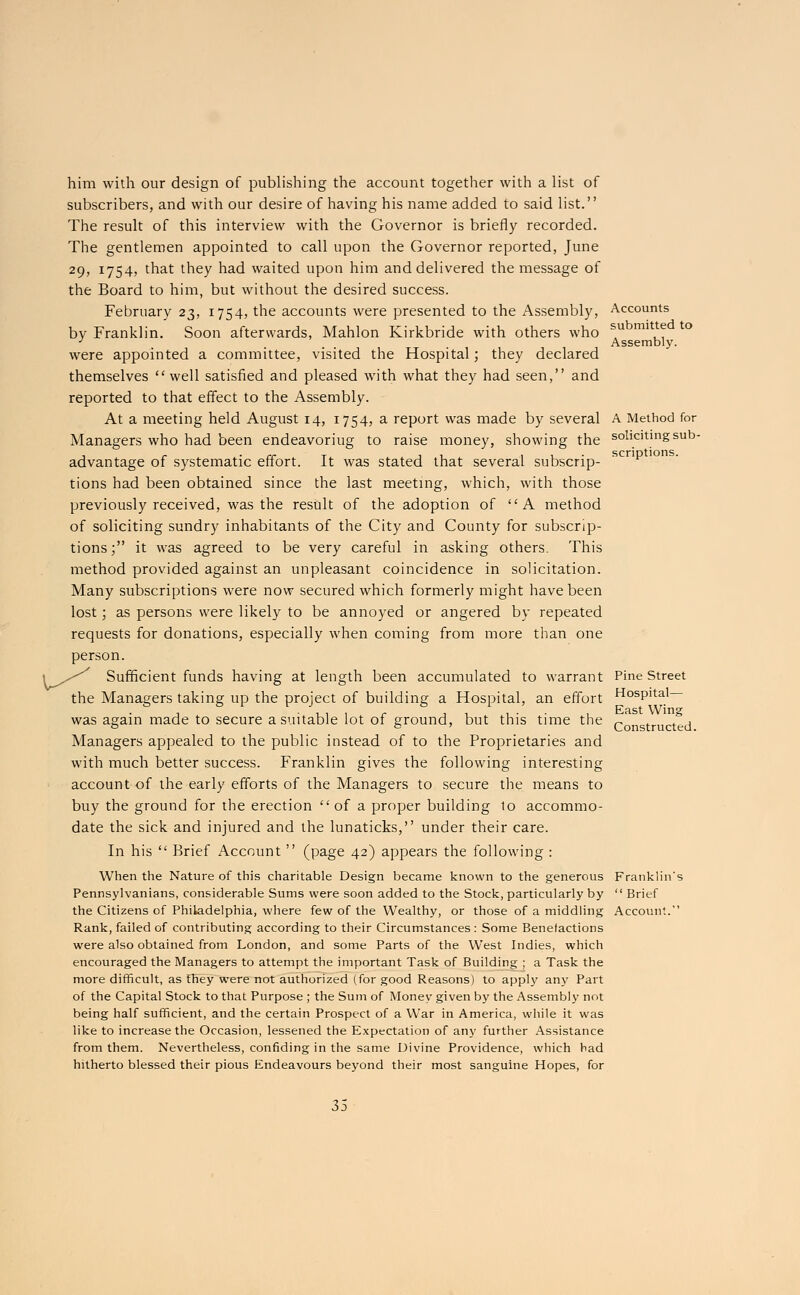 him with our design of publishing the account together with a list of subscribers, and with our desire of having his name added to said list. The result of this interview with the Governor is briefly recorded. The gentlemen appointed to call upon the Governor reported, June 29, 1754, that they had waited upon him and delivered the message of the Board to him, but without the desired success. February 23, 1754, the accounts were presented to the Assembly, by Franklin. Soon afterwards, Mahlon Kirkbride with others who were appointed a committee, visited the Hospital; they declared themselves well satisfied and pleased with what they had seen, and reported to that effect to the Assembly. At a meeting held August 14, 1754, a report was made by several Managers who had been endeavoriug to raise money, showing the advantage of systematic effort. It was stated that several subscrip- tions had been obtained since the last meeting, which, with those previously received, was the result of the adoption of A method of soliciting sundry inhabitants of the City and County for subscrip- tions; it was agreed to be very careful in asking others. This method provided against an unpleasant coincidence in solicitation. Many subscriptions were now secured which formerly might have been lost; as persons were likely to be annoyed or angered by repeated requests for donations, especially when coming from more than one person. Sufficient funds having at length been accumulated to warrant the Managers taking up the project of building a Hospital, an effort was again made to secure a suitable lot of ground, but this time the Managers appealed to the public instead of to the Proprietaries and with much better success. Franklin gives the following interesting account of the early efforts of the Managers to secure the means to buy the ground for the erection  of a proper building 10 accommo- date the sick and injured and the lunaticks, under their care. In his  Brief x\ccount  (page 42) appears the following : When the Nature of this charitable Design became known to the generous Pennsylvanians, considerable Sums were soon added to the Stock, particularly by the Citizens of Philadelphia, where few of the Wealthy, or those of a middling Rank, failed of contributing according to their Circumstances : Some Benefactions were also obtained from London, and some Parts of the West Indies, which encouraged the Managers to attempt the important Task of Building ; a Task the more difficult, as they wTere not authorized (for good Reasons) to apply any Part of the Capital Stock to that Purpose ; the Sum of Money given by the Assembly not being half sufficient, and the certain Prospect of a War in America, while it was like to increase the Occasion, lessened the Expectation of any further Assistance from them. Nevertheless, confiding in the same Divine Providence, which had hitherto blessed their pious Endeavours beyond their most sanguine Hopes, for Accounts submitted to Assembly. A Method for soliciting sub- scriptions. Pine Street Hospital— East Wing Constructed. Franklin's  Brief Account.