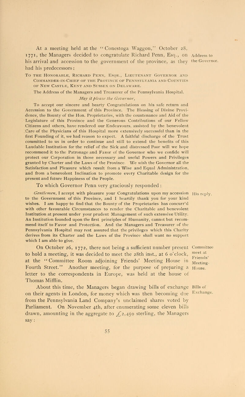 At a meeting held at the  Conestoga Waggon, October 28, 1771, the Managers decided to congratulate Richard Penn, Esq., on Address to his arrival and accession to the government of the province, as they the Governor, had his predecessors: To the Honorable, Richard Penn, Esqr., Lieutenant Governor and Commander-in-Chief of the Province of Pennsylvania and Counties of New Castle, Kent and Sussex on Delaware. The Address of the Managers and Treasurer of the Pennsylvania Hospital. May it please the Governor, To accept our sincere and hearty Congratulations on his safe return and Accession to the Government of this Province. The Blessing of Divine Provi- dence, the Bounty of the Hon. Proprietaries, with the countenance and Aid of the Legislature of this Province and the Generous Contributions of our Fellow Citizens and others, have rendered our Endeavours, assisted by the benevolent Care of the Physicians of this Hospital more extensively successful than in the first Founding of it, we had reason to expect. A faithful discharge of the Trust committed to us in order to continue and still to extend the benefits of this Laudable Institution for the relief of the Sick and distressed Poor will we hope recommend it to the Patronage and Favor of the Governor who we confide will protect our Corporation in those necessary and useful Powers and Privileges granted by Charter and the Laws of the Province. We wish the Governor all the Satisfaction and Pleasure which result from a Wise and Equal Administration, and from a benevolent Inclination to promote every Charitable design for the present and future Happiness of the People. To which Governor Penn very graciously responded : Gentlemen, I accept with pleasure your Congratulations upon my accession His reply. to the Government of this Province, and I heartily thank you for your kind wishes. I am happy to find that the Bounty of the Proprietaries has concurr'd with other favourable Circumstances to render the Charitable and benevolent Institution at present under your prudent Management of such extensive Utility. An Institution founded upon the first principles of Humanity, cannot but recom- mend itself to Favor and Protection. And the Managers and Treasurer of the Pennsylvania Hospital may rest assured that the privileges which this Charity derives from its Charter and the Laws of the Province shall want no support which I am able to give. On October 26, 1772, there not being a sufficient number present Committee to hold a meeting, it was decided to meet the 28th inst., at 6 o'clock, meet at 1 t-y • -r-. ,. . . -r, . , , -.«- xt • Friends' at the Committee Room adjoining Friends Meeting House in Meeting. Fourth Street. Another meeting, for the purpose of preparing a House. letter to the correspondents in Europe, was held at the house of Thomas Mifflin. About this time, the Managers began drawing bills of exchange Bills of on their agents in London, for money which was then becoming due Exchange. from the Pennsylvania Land Company's unclaimed shares voted by Parliament. On November 4th, after enumerating some eleven bills drawn, amounting in the aggregate .to ^2,450 sterling, the Managers say :