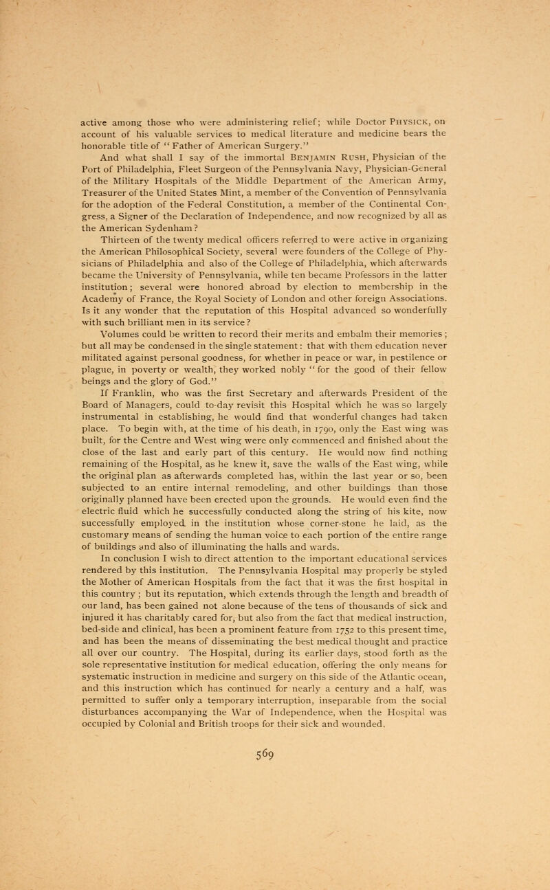 active among those who were administering relief; while Doctor Physick, on account of his valuable services to medical literature and medicine bears the honorable title of  Father of American Surgery. And what shall I say of the immortal Benjamin Rush, Physician of the Port of Philadelphia, Fleet Surgeon of the Pennsylvania Navy, Physician-General of the Military Hospitals of the Middle Department of the American Army, Treasurer of the United States Mint, a member of the Convention of Pennsylvania for the adoption of the Federal Constitution, a member of the Continental Con- gress, a Signer of the Declaration of Independence, and now recognized by all as the American Sydenham? Thirteen of the twenty medical officers referred to were active in organizing the American Philosophical Society, several were founders of the College of Phy- sicians of Philadelphia and also of the College of Philadelphia, which afterwards became the University of Pennsylvania, while ten became Professors in the latter institution; several were honored abroad by election to membership in the Academy of France, the Royal Society of London and other foreign Associations. Is it any wonder that the reputation of this Hospital advanced so wonderfully with such brilliant men in its service? Volumes could be written to record their merits and embalm their memories ; but all may be condensed in the single statement: that with them education never militated against personal goodness, for whether in peace or war, in pestilence or plague, in poverty or wealth, thej^ worked nobly for the good of their fellow beings and the glory of God. If Franklin, who was the first Secretary and afterwards President of the Board of Managers, could to-day revisit this Hospital which he was so largely instrumental in establishing, he would find that wonderful changes had taken place. To begin with, at the time of his death, in 1790, only the East wing was built, for the Centre and West wing were only commenced and finished about the close of the last and early part of this century. He would now find nothing remaining of the Hospital, as he knew it, save the walls of the East wing, while the original plan as afterwards completed has, within the last year or so, been subjected to an entire internal remodeling, and other buildings than those originally planned have been erected upon the grounds. He would even find the electric fluid which he successfully conducted along the string of his kite, now successfully employed in the institution whose corner-stone he laid, as the customary means of sending the human voice to each portion of the entire range of buildings and also of illuminating the halls and wards. In conclusion I wish to direct attention to the important educational services rendered by this institution. The Pennsylvania Hospital may properly be styled the Mother of American Hospitals from the fact that it was the first hospital in this country ; but its reputation, which extends through the length and breadth of our land, has been gained not alone because of the tens of thousands of sick and injured it has charitably cared for, but also from the fact that medical instruction, bed-side and clinical, has been a prominent feature from 1752 to this present time, and has been the means of disseminating the best medical thought and practice all over our country. The Hospital, during its earlier days, stood forth as the sole representative institution for medical education, offering the only means for systematic instruction in medicine and surgery on this side of the Atlantic ocean, and this instruction which has continued for nearly a century and a half, was permitted to suffer only a temporary interruption, inseparable from the social disturbances accompanying the War of Independence, when the Hospital was occupied by Colonial and British troops for their sick and wounded.