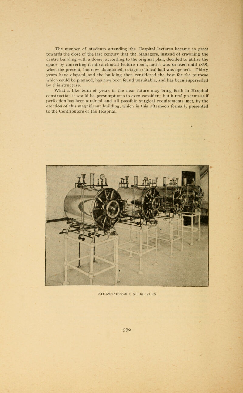 The number of students attending the Hospital lectures became so great towards the close of the last century that the Managers, instead of crowning the centre building with a dome, according to the original plan, decided to utilize the space by converting it into a clinical lecture room, and it was so used until 1S68, when the present, but now abandoned, octagon clinical hall was opened. Thirty years have elapsed, and the building then considered the best for the purpose which could be planned, has now been found unsuitable, and has been superseded by this structure. What a like term of years in the near future may bring forth in Hospital construction it would be presumptuous to even consider ; but it really seems as if perfection has been attained and all possible surgical requirements met, by the erection of this magnificent building, which is this afternoon formally presented to the Contributors of the Hospital. STEAM-PRESSURE STERILIZERS