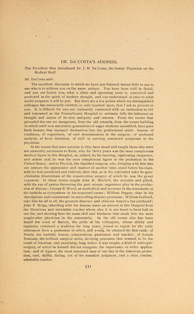 DR. DA COSTA'S ADDRESS. The President then introduced Dr. J. M. Da Costa, the Senior Physician on the Medical Staff. Dr. Da Costa said : The excellent discourse to which we have just listened leaves little to say to one who is to address you on the same subject. You have been told in detail, and you see before you, what a clinic and operating room is, conceived and perfected in the spirit of modern thought, and can understand at once to what useful purposes it will be put. But there are a few points which my distinguished colleague has necessarily omitted, or only touched upon, that I ask to present to you. It is difficult for any one intimately connected with an institution so old and renowned as the Pennsylvania Hospital to estimate fully the influence on thought and action of its very antiquity and renown. From the rooms that preceded the one we inaugurate, from the old rotunda, from the newer building in which until now successive generations of eager students assembled, have gone forth lessons that stamped themselves into the professional mind; lessons of readiness, of expertness, of cool determination in the surgeon ; of profound analysis, of keen detection, of skill in meeting untoward symptoms in the physician. In the rooms that were anterior to this, have stood and taught those who were not unworthy successors to Rush, who for thirty years was the most conspicuous medical figure in this Hospital, as, indeed, by his learning, captivating eloquence, and ardent zeal, he was the most conspicuous figure in the profession in the United States ; and to Physick, the dignified surgeon, who, bringing with him into our century the appearance and manner of another time, stood before his class, with his hair powdered and clubbed, their idol, as in his cultivated voice he gave admirable illustrations of the conservative surgery of which he was the great exponent. In those rooms taught John K. Mitchell, the versatile and gifted, with the eye of genius foreseeing the part minute organisms play in the produc- tion of disease; George B. Wood, as methodical and accurate in his statements at the bedside as everywhere in his respected career; William Pepper, clear in his descriptions and consummate in unravelling obscure processes; William Gerhard, take him for all in all, the greatest observer and clinician America has produced ; John F. Meigs, inheriting with his famous name an interest in this Hospital from the illustrious and inimitable teacher whom also it is our boast to have had on our list, and showing here the same skill and kindness that made him the most sought-after physician in the community. In the old rooms also has been heard the voice of Barton, the pride of his colleagues, whose ability and ingenuity remained a tradition for long years, joined to regret for the early retirement from a profession in which, still young, he attained the first rank; of Norris, the truthful, honest, conscientious gentleman and teacher; of Joseph Pancoast, the brilliant surgical artist, devising processes that seemed to be the result of intuition, and practising, long before it was taught, a kind of antiseptic surgery, of which he himself did not recognize the importance or wider applica- tion ; and of Agnew, the most esteemed man of our day in the American profes- sion, cool, skilful, daring, yet of the soundest judgment, and a clear, concise, admirable teacher.