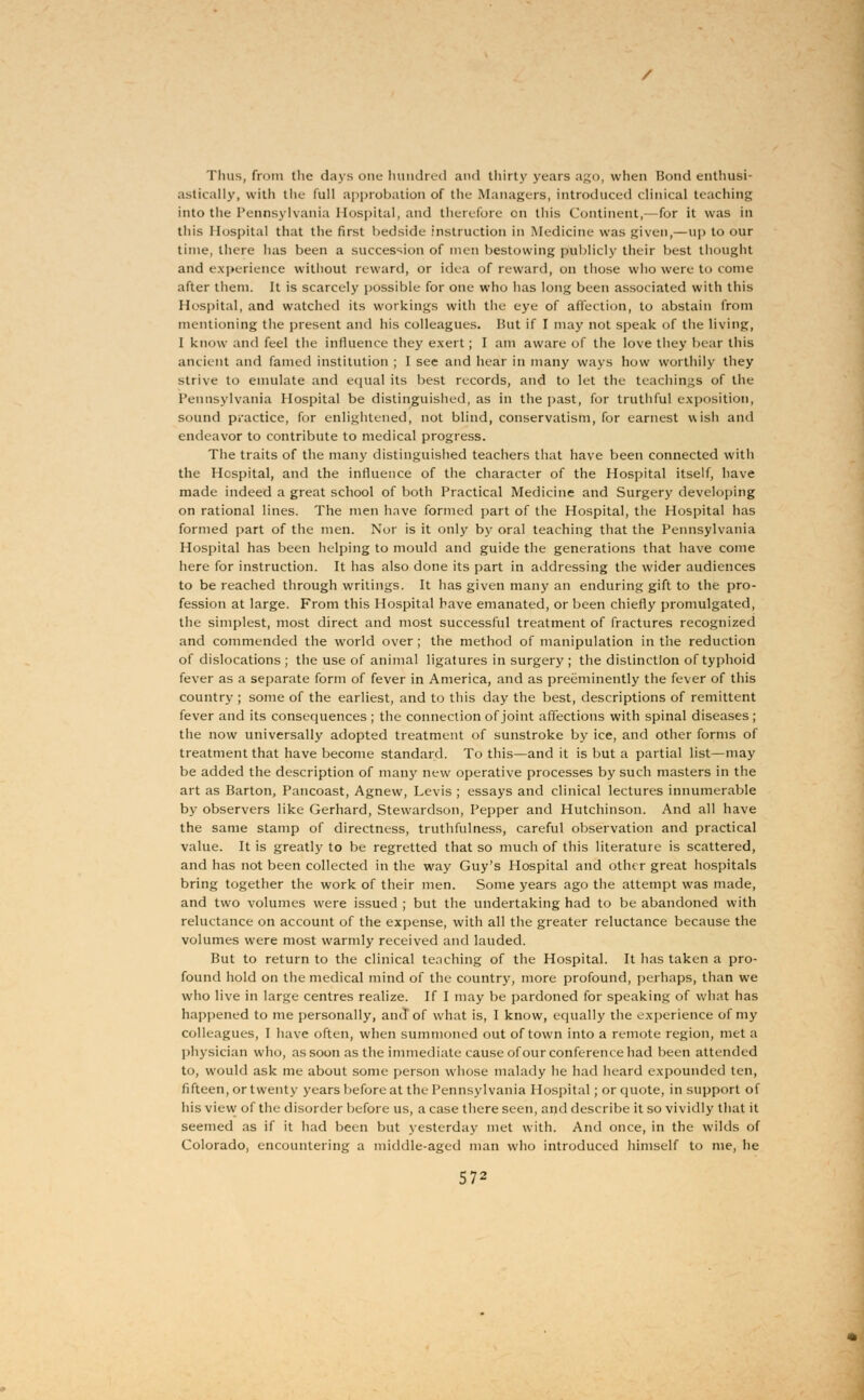 Tims, from the days one hundred and thirty years ago, when Bond enthusi- astically, with the full approbation of the Managers, introduced clinical teaching into the Pennsylvania Hospital, and therefore on this Continent,—for it was in this Hospital that the first bedside instruction in Medicine was given,—up to our time, there has been a succession of men bestowing publicly their best thought and experience without reward, or idea of reward, on those who were to come after them. It is scarcely possible for one who has long been associated with this Hospital, and watched its workings with the eye of affection, to abstain from mentioning the present and his colleagues. Hut if I may not speak of the living, I know and feel the influence they exert; I am aware of the love they bear this ancient and famed institution ; I sec and hear in many ways how worthily they strive to emulate and equal its best records, and to let the teachings of the Pennsylvania Hospital be distinguished, as in the past, for truthful exposition, sound practice, for enlightened, not blind, conservatism, for earnest wish and endeavor to contribute to medical progress. The traits of the many distinguished teachers that have been connected with the Hospital, and the influence of the character of the Hospital itself, have made indeed a great school of both Practical Medicine and Surgery developing on rational lines. The men have formed part of the Hospital, the Hospital has formed part of the men. Nor is it only by oral teaching that the Pennsylvania Hospital has been helping to mould and guide the generations that have come here for instruction. It has also done its part in addressing the wider audiences to be reached through writings. It has given many an enduring gift to the pro- fession at large. From this Hospital have emanated, or been chiefly promulgated, the simplest, most direct and most successful treatment of fractures recognized and commended the world over; the method of manipulation in the reduction of dislocations ; the use of animal ligatures in surgery ; the distinction of typhoid fever as a separate form of fever in America, and as preeminently the fever of this country ; some of the earliest, and to this day the best, descriptions of remittent fever and its consequences ; the connection of joint affections with spinal diseases ; the now universally adopted treatment of sunstroke by ice, and other forms of treatment that have become standard. To this—and it is but a partial list—may be added the description of many new operative processes by such masters in the art as Barton, Pancoast, Agnew, Levis ; essays and clinical lectures innumerable by observers like Gerhard, Stewardson, Pepper and Hutchinson. And all have the same stamp of directness, truthfulness, careful observation and practical value. It is greatly to be regretted that so much of this literature is scattered, and has not been collected in the way Guy's Hospital and other great hospitals bring together the work of their men. Some years ago the attempt was made, and two volumes were issued ; but the undertaking had to be abandoned with reluctance on account of the expense, with all the greater reluctance because the volumes were most warmly received and lauded. But to return to the clinical teaching of the Hospital. It has taken a pro- found hold on the medical mind of the country, more profound, perhaps, than we who live in large centres realize. If I may be pardoned for speaking of what has happened to me personally, and'of what is, I know, equally the experience of my colleagues, I have often, when summoned out of town into a remote region, met a phj'sician who, as soon as the immediate cause of our conference had been attended to, would ask me about some person whose malady he had heard expounded ten, fifteen, or twenty years before at the Pennsylvania Hospital; or quote, in support of his view of the disorder before us, a case there seen, and describe it so vividly that it seemed as if it had been but yesterday met with. And once, in the wilds of Colorado, encountering a middle-aged man who introduced himself to me, he