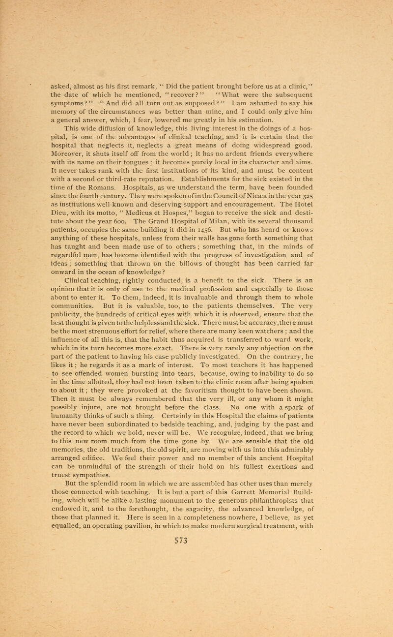asked, almost as his first remark,  Did the patient brought before us at a clinic, the date of which he mentioned, recover? What were the subsequent symptoms?   And did all turn out as supposed?  I am ashamed to say his memory of the circumstances was better than mine, and I could only give him a general answer, which, I fear, lowered me greatly in his estimation. This wide diffusion of knowledge, this living interest in the doings of a hos- pital, is one of the advantages of clinical teaching, and it is certain that the hospital that neglects it, neglects a great means of doing widespread good. Moreover, it shuts itself off from the world; it has no ardent friends everywhere with its name on their tongues ; it becomes purely local in its character and aims. It never takes rank with the first institutions of its kind, and must be content with a second or third-rate reputation. Establishments for the sick existed in the time of the Romans. Hospitals, as we understand the term, have been founded since the fourth century. They were spoken of in the Council of Nicaea in the year 32 s as institutions well-known and deserving support and encouragement. The Hotel Dieu, with its motto,  Medicus et Hospes, began to receive the sick and desti- tute about the year 600. The Grand Hospital of Milan, with its several thousand patients, occupies the same building it did in 1456. But who has heard or knows anything of these hospitals, unless from their walls has gone forth something that has taught and been made use of to others ; something that, in the minds of regardful men, has become identified with the progress of investigation and of ideas ; something that thrown on the billows of thought has been carried far onward in the ocean of knowledge? Clinical teaching, rightly conducted, is a benefit to the sick. There is an opinion that it is only of use to the medical profession and especially to those about to enter it. To them, indeed, it is invaluable and through them to whole communities. But it is valuable, too, to the patients themselves. The very publicity, the hundreds of critical eyes with which it is observed, ensure that the best thought is given to the helpless and the sick. There must be accuracy, thei e must be the most strenuous effort for relief, where there are many keen watchers ; and the influence of all this is, that the habit thus acquired is transferred to ward work, which in its turn becomes more exact. There is very rarely any objection on the part of the patient to having his case publicly investigated. On the contrary, he likes it; he regards it as a mark of interest. To most teachers it has happened to see offended women bursting into tears, because, owing to inability to do so in the time allotted, they had not been taken to the clinic room after being spoken to about it; they were provoked at the favoritism thought to have been shown. Then it must be always remembered that the very ill, or any whom it might possibly injure, are not brought before the class. No one with a spark of humanity thinks of such a thing. Certainly in this Hospital the claims of patients have never been subordinated to bedside teaching, and, judging by the past and the record to which we hold, never will be. We recognize, indeed, that we bring to this new room much from the time gone by. We are sensible that the old memories, the old traditions, the old spirit, are moving with us into this admirably arranged edifice. We feel their power and no member of this ancient Hospital can be unmindful of the strength of their hold on his fullest exertions and truest sympathies. But the splendid room in which we are assembled has other uses than merely those connected with teaching. It is but a part of this Garrett Memorial Build- ing, which will be alike a lasting monument to the generous philanthropists that endowed it, and to the forethought, the sagacity, the advanced knowledge, of those that planned it. Here is seen in a completeness nowhere, I believe, as yet equalled, an operating pavilion, in which to make modern surgical treatment, with