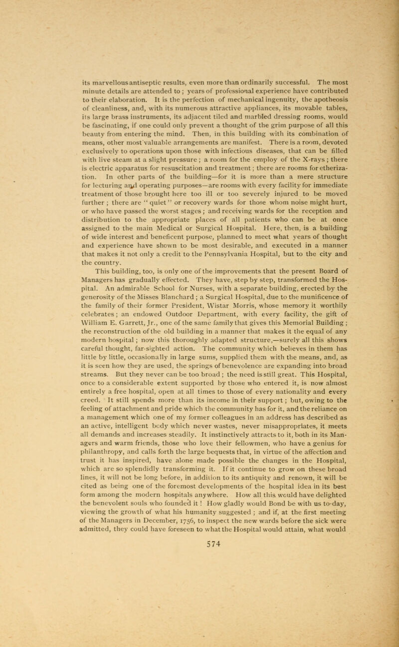 its marvellousantiseptic results, even more than ordinarily successful. The most minute details are attended to ; years of professional experience have contributed to their elaboration. It is the perfection of mechanical ingenuity, the apotheosis of cleanliness, and, with its numerous attractive appliances, its movable tables, its large brass instruments, its adjacent tiled and marbled dressing rooms, would be fascinating, if one could only prevent a thought of the grim purpose of all this beauty from entering the mind. Then, in this building with its combination of means, other most valuable arrangements are manifest. There is a room, devoted exclusively to operations upon those with infectious diseases, that can be filled with live steam at a slight pressure ; a room for the employ of the X-rays ; there is electric apparatus for resuscitation and treatment; there are rooms for etheriza- tion. In other parts of the building—for it is more than a mere structure for lecturing ar^d operating purposes—are rooms with every facility for immediate treatment of those brought here too ill or too severely injured to be moved further ; there are  quiet or recovery wards for those whom noise might hurt, or who have passed the worst stages ; and receiving wards for the reception and distribution to the appropriate places of all patients who can be at once assigned to the main Medical or Surgical Hospital. Here, then, is a building of wide interest and beneficent purpose, planned to meet what years of thought and experience have shown to be most desirable, and executed in a manner that makes it not only a credit to the Pennsylvania Hospital, but to the city and the country. This building, too, is only one of the improvements that the present Board of Managers has gradually effected. They have, step by step, transformed the Hos- pital. An admirable School for Nurses, with a separate building, erected by the generosity of the Misses Blanchard ; a Surgical Hospital, due to the munificence of the family of their former President, Wistar Morris, whose memory it worthily celebrates ; an endowed Outdoor Department, with every facility, the gift of William E. Garrett, Jr., one of the same family that gives this Memorial Building ; the reconstruction of the old building in a manner that makes it the equal of any modern hospital ; now this thoroughly adapted structure,—surely all this shows careful thought, far-sighted action. The community which believes in them has little by little, occasionally in large sums, supplied them with the means, and, as it is seen how they are used, the springs of benevolence are expanding into broad streams. But they never can be too broad ; the need is still great. This Hospital, once to a considerable extent supported by those who entered it, is now almost entirely a free hospital, open at all times to those of every nationality and every creed. It still spends more than its income in their support; but, owing to the feeling of attachment and pride which the community has for it, and the reliance on a management which one of my former colleagues in an address has described as an active, intelligent bcdy which never wastes, never misappropriates, it meets all demands and increases steadily. It instinctively attracts to it, both in its Man- agers and warm friends, those who love their fellowmen, who have a genius for philanthropy, and calls forth the large bequests that, in virtue of the affection and trust it has inspired, have alone made possible the changes in the Hospital, which are so splendidly transforming it. If it continue to grow on these broad lines, it will not be long before, in addition to its antiquity and renown, it will be cited as being one of the foremost developments of the hospital idea in its best form among the modern hospitals anywhere. How all this would have delighted the benevolent souls who founded it ! How gladly would Bond be with us to-day, viewing the growth of what his humanity suggested ; and if, at the first meeting of the Managers in December, 1756, to inspect the new wards before the sick were admitted, they could have foreseen to what the Hospital would attain, what would