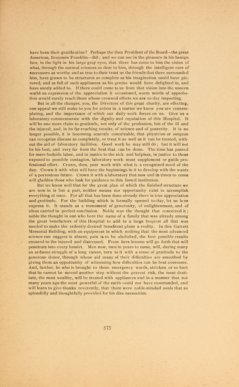 have been their gratification? Perhaps the then President of the Board—the great American, Benjamin Franklin—did ; and we can see in the pleasure in his benign face, in the light in his large gray eyes, that there has come to him the vision of what, through the natural sciences so dear to him, through the intelligent care of successors as worthy and as true to their trust as the friends that there surrounded him, have grown to be structures as complete as his imagination could have pic- tured, and as full of such appliances as his genius would have delighted in, and have surely added to. If there could come to us from that vision into the unseen world an expression of the appreciation it occasioned, warm words of approba- tion would surely reach those whose crowned efforts we are to-day inspecting. But in all the changes, you, the Directors of this great charity, are effecting, one appeal we still make to you for action in a matter we know you are contem- plating, and the importance of which our daily work forces on us. Give us a laboratory commensurate with the dignity and reputation of this Hospital. It will be one more claim to gratitude, not only of the profession, but of the ill and the injured, and, in its far-reaching results, of science and of posterity. It is no longer possible, it is becoming scarcely conceivable, that physician or surgeon can recognize disease as completely, or treat it as well as it can be treated, with- out the aid of laboratory facilities. Good work he may still do ; but it will not be his best, and very far from the best that can be done. The time has passed for mere bedside labor, and in justice to the sick and helpless, in justice to those exposed to possible contagion, laboratory work must supplement or guide pro- fessional effort. Crown, then, your work with what is a recognized need of the day. Crown it with what will have the beginnings in it to develop with the wants of a portentous future. Crown it with a laboratory that now and in times to come will gladden those who look for guidance to this famed institution. But we know well that for the great plan of which the finished structure we are now in is but a part, neither means nor opportunity exist to accomplish everything at once. For all that has been done already there is true appreciation and gratitude. For the building which is formally opened to-day, let us here express it. It stands as a monument of generosity, of enlightenment, and of ideas carried to perfect conclusion. Noble was the thought that conceived it ; noble the thought in one who bore the name of a family that was already among the great benefactors of this Hospital to add to a large bequest all that was needed to make the ardently desired beneficent plans a reality. In this Garrett Memorial Building, with an equipment in which nothing that the most advanced science can suggest is absent, pain is to be abolished, the best possible results ensured to the injured and distressed. From here lessons will go forth that will penetrate into every hamlet. Men now, men in years to come, will, during many an arduous struggle of a long career, turn to it with a sense of gratitude to the generous donor, through whose aid many of their difficulties are smoothed by giving them an opportunity of witnessing how difficulties can be best overcome. And, further, he who is brought to these emergency wards, stricken or so hurt that he cannot be moved another step without the gravest risk, the most desti- tute, the most wealthy, will be treated with appliances and in a manner that not many years ago the most powerful of the earth could not have commanded, and will learn to give thanks reverently, that there were noble-minded souls that so splendidly and thoughtfully provided for his dire necessities.