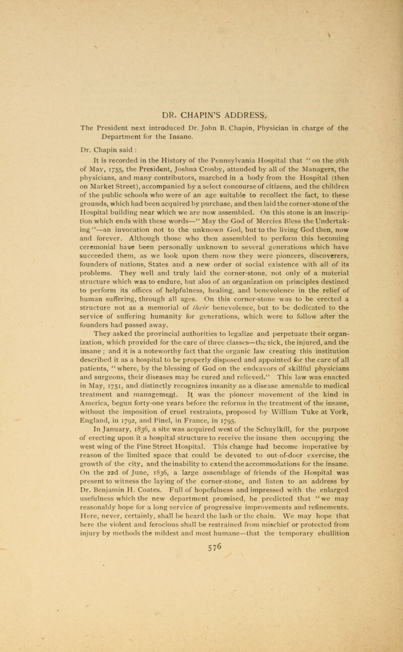 DR. CHAPIN'S ADDRESS. The President next introduced Dr. John B. Chapin, Physician in charge of the Department for the Insane. Dr. Chapin said : It is recorded in the History of the Pennsylvania Hospital that  on the 28th of May, 1755, the President, Joshua Crosby, attended by all of the Managers, the physicians, and many contributors, marched in a body from the Hospital (then on Market Street), accompanied by a select concourse of citizens, and the children of the public schools who were of an age suitable to recollect the fact, to these grounds, which had been acquired by purchase, and then laid the corner-stone of the Hospital building near which we are now assembled. On this stone is an inscrip- tion which ends with these words— May the God of Mercies Bless the Undertak- ing—an invocation not to the unknown God, but to the living God then, now and forever. Although those who then assembled to perform this becoming ceremonial have been personally unknown to several generations which have succeeded them, as we look upon them now they were pioneers, discoverers, founders of nations, States and a new order of social existence with all of its problems. They well and truly laid the corner-stone, not only of a material structure which was to endure, but also of an organization on principles destined to perform its offices of helpfulness, healing, and benevolence in the relief of human suffering, through all ages. On this corner-stone was to be erected a structure not as a memorial of their benevolence, but to be dedicated to the service of suffering humanity for generations, which were to follow after the founders had passed away. They asked the provincial authorities to legalize and perpetuate their organ- ization, which provided for the care of three classes—the sick, the injured, and the insane ; and it is a noteworthy fact that the organic law creating this institution described it as a hospital to be properly disposed and appointed for the care of all patients, where, by the blessing of God on the endeavors of skillful physicians and surgeons, their diseases may be cured and relieved. This law was enacted in May, 1751, and distinctly recognizes insanity as a disease amenable to medical treatment and management. It was the pioneer movement of the kind in America, begun forty-one years before the reforms in the treatment of the insane, without the imposition of cruel restraints, proposed by William Tuke at York, England, in 1792, and Pinel, in France, in 1795. In January, 1836, a site was acquired west of the Schuylkill, for the purpose of erecting upon it a hospital structure to receive the insane then occupying the west wing of the Pine Street Hospital. This change had become imperative by reason of the limited space that could be devoted to out-of-door exercise, the growth of the city, and the inability to extend the accommodations for the insane. On the 22d of June, 1S36, a large assemblage of friends of the Hospital was present to witness the laying of the corner-stone, and listen to an address by Dr. Benjamin H. Coates. Full of hopefulness and impressed with the enlarged usefulness which the new department promised, he predicted that we may reasonabl}' hope for a long service of progressive improvements and refinements. Here, never, certainly, shall lie heard the lash or the chain. We may hope that here the violent and ferocious shall be restrained from mischief or protected from injury by methods the mildest and most humane—that the temporary ebullition 5/6